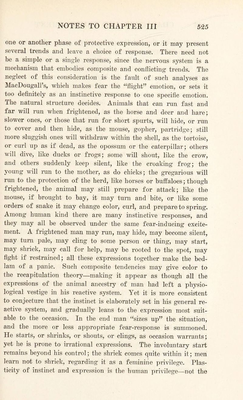 one or another phase of protective expression, or it may present several trends and leave a choice of response. There need not be a simple or a single response, since the nervous system is a mechanism that embodies composite and conflicting trends. The neglect of this consideration is the fault of such analyses as MacDougall’s, which makes fear the flight” emotion, or sets it too definitely as an instinctive response to one specific emotion. The natural structure decides. Animals that can run fast and far will run when frightened, as the horse and deer and hare; slower ones, or those that run for short spurts, will hide, or run to cover and then hide, as the mouse, gopher, partridge; still more sluggish ones will withdraw within the shell, as the tortoise, or curl up as if dead, as the opossum or the caterpillar; others will dive, like ducks or frogs; some will shout, like the crow, and others suddenly keep silent, like the croaking frog; the young will run to the mother, as do chicks; the gregarious will run to the protection of the herd, like horses or buffaloes; though frightened, the animal may still prepare for attack; like the mouse, if brought to bay, it may turn and bite, or like some orders of snake it may change color, curl, and prepare to spring. Among human kind there are many instinctive responses, and they may all be observed under the same fear-inducing excite¬ ment. A frightened man may run, may hide, may become silent, may turn pale, may cling to some person or thing, may start, may shriek, may call for help, may be rooted to the spot, may fight if restrained; all these expressions together make the bed¬ lam of a panic. Such composite tendencies may give color to the recapitulation theory—making it appear as though all the expressions of the animal ancestry of man had left a physio¬ logical vestige in his reactive system. Yet it is more consistent to conjecture that the instinct is elaborately set in his general re¬ active system, and gradually leans to the expression most suit¬ able to the occasion. In the end man sizes up” the situation, and the more or less appropriate fear-response is summoned. He starts, or shrinks, or shouts, or clings, as occasion warrants; yet he is prone to irrational expressions. The involuntary start remains beyond his control; the shriek comes quite within it; men learn not to shriek, regarding it as a feminine privilege. Plas¬ ticity of instinct and expression is the human privilege—not the