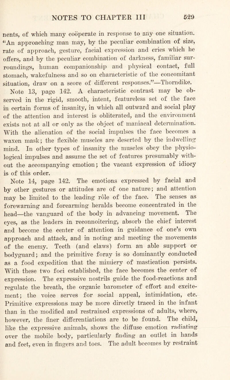 nents, of which many cooperate in response to any one situation. “An approaching man may, by the peculiar combination of size, rate of approach, gesture, facial expression and cries which he offers, and by the peculiar combination of darkness, familiar sur¬ roundings, human companionship and physical contact, full stomach, wakefulness and so on characteristic of the concomitant situation, draw on a score of different responses.”—Thorndike. Note 13, page 142. A characteristic contrast may be ob¬ served in the rigid, smooth, intent, featureless set of the face in certain forms of insanity, in which all outward and social play of the attention and interest is obliterated, and the environment exists not at all or only as the object of maniacal determination. With the alienation of the social impulses the face becomes a waxen mask; the flexible muscles are deserted by the indwelling mind. In other types of insanity the muscles obey the physio¬ logical impulses and assume the set of features presumably with¬ out the accompanying emotion; the vacant expression of idiocy is of this order. Note 14, page 142. The emotions expressed by facial and by other gestures or attitudes are of one nature ; and attention may be limited to the leading role of the face. The senses as forewarning and forearming heralds become concentrated in the head—the vanguard of the body in advancing movement. The eyes, as the leaders in reconnoitering, absorb the chief interest and become the center of attention in guidance of one’s own approach and attack, and in noting and meeting the movements of the enemy. Teeth (and claws) form an able support or bodyguard; and the primitive foray is so dominantly conducted as a food expedition that the mimicry of mastication persists. With these two foci established, the face becomes the center of expression. The expressive nostrils guide the food-reactions and regulate the breath, the organic barometer of effort and excite¬ ment; the voice serves for social appeal, intimidation, etc. Primitive expressions may be more directly traced in the infant than in the modified and restrained expressions of adults, where, however, the finer differentiations are to be found. The child, like the expressive animals, shows the diffuse emotion radiating over the mobile body, particularly finding an outlet in hands and feet, even in fingers and toes. The adult becomes by restraint
