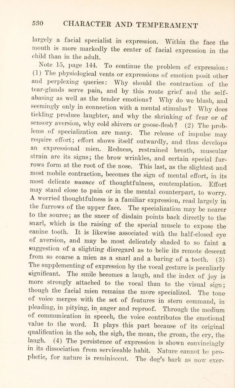 largely a facial specialist in expression. Within the face the mouth is more markedly the center of facial expression in the child than in the adult. Note 15, page 144. To continue the problem of expression: (1) The physiological vents or expressions of emotion posit other and perplexing queries: Why should the contraction of the tear-glands serve pain, and by this route grief and the self- abasing as well as the tender emotions'? Why do we blush, and seemingly only in connection with a mental stimulus? Why*does tickling produce laughter, and why the shrinking of fear or of sensory aversion, why cold shivers or goose-flesh? (2) The prob¬ lems of specialization are many. The release of impulse may require effort; effort shows itself outwardly, and thus develops an expressional mien. Redness, restrained breath, muscular strain are its signs; the brow wrinkles, and certain special fur¬ rows form at the root of the nose. This last, as the slightest and most mobile contraction, becomes the sign of mental effort, in its most delicate nuance of thoughtfulness, contemplation. Effort may stand close to pain or in the mental counterpart, to worry. A worried thoughtfulness is a familiar expression, read largely in the furrows of the upper face. The specialization may be nearer to the source; as the sneer of disdain points back directly to the snarl, which is the raising of the special muscle to expose the canine tooth. It is likewise associated with the half-closed eye of a\ersion, and may be most delicately shaded to so faint a suggestion of a slighting disregard as to belie its remote descent from so coarse a mien as a snarl and a baring of a tooth. (3) The supplementing of expression by the vocal gesture is peculiarly significant. The smile becomes a laugh, and the index of joy is more strongly attached to the vocal than to the visual sign; though the facial mien remains the more specialized. The tone of voice merges with the set of features in stern command, in pleading, in pitying, in anger and reproof. Through the medium of communication in speech, the voice contributes the emotional value to the word. It plays this part because of its original qualification in the sob, the sigh, the moan, the groan, the cry, the laugh. (4) The persistence of expression is shown convincingly m dissociation from serviceable habit. Nature cannot lie pro¬ phetic, for nature is reminiscent. The dog's bark as now exer-
