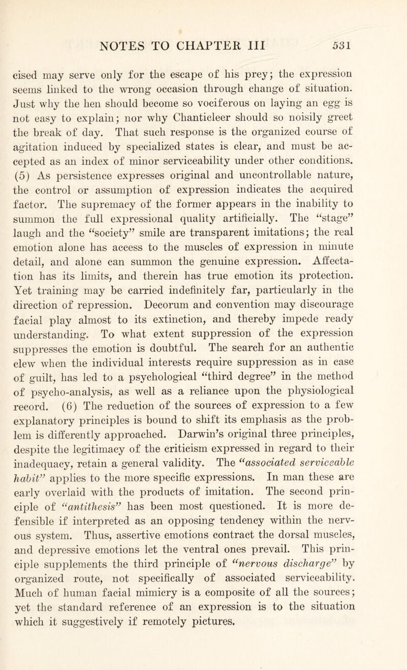 cised may serve only for the escape of his prey; the expression seems linked to the wrong occasion through change of situation. Just why the hen should become so vociferous on laying an egg is not easy to explain; nor why Chanticleer should so noisily greet the break of day. That such response is the organized course of agitation induced by specialized states is clear, and must be ac¬ cepted as an index of minor serviceability under other conditions. (5) As persistence expresses original and uncontrollable nature, the control or assumption of expression indicates the acquired factor. The supremacy of the former appears in the inability to summon the full expressional quality artificially. The “stage” laugh and the “society” smile are transparent imitations; the real emotion alone has access to the muscles of expression in minute detail, and alone can summon the genuine expression. Affecta¬ tion has its limits, and therein has true emotion its protection. Yet training may be carried indefinitely far, particularly in the direction of repression. Decorum and convention may discourage facial play almost to its extinction, and thereby impede ready understanding. To what extent suppression of the expression suppresses the emotion is doubtful. The search for an authentic clew when the individual interests require suppression as in case of guilt, has led to a psychological “third degree” in the method of psycho-analysis, as well as a reliance upon the physiological record. (6) The reduction of the sources of expression to a few explanatory principles is bound to shift its emphasis as the prob¬ lem is differently approached. Darwin’s original three principles, despite the legitimacy of the criticism expressed in regard to their inadequacy, retain a general validity. The “associated serviceable habit” applies to the more specific expressions. In man these are early overlaid with the products of imitation. The second prin¬ ciple of “antithesis” has been most questioned. It is more de¬ fensible if interpreted as an opposing tendency within the nerv¬ ous system. Thus, assertive emotions contract the dorsal muscles, and depressive emotions let the ventral ones prevail. This prin¬ ciple supplements the third principle of “nervous discharge” by organized route, not specifically of associated serviceability. Much of human facial mimicry is a composite of all the sources; yet the standard reference of an expression is to the situation which it suggestively if remotely pictures.