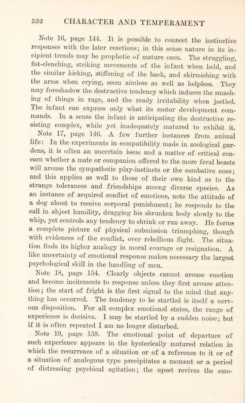 Note 16, page 144. It is possible to connect the instinctive responses with the later reactions; in this sense nature in its in¬ cipient trends may be prophetic of mature ones. The struggling, fist-clenching, striking movements of the infant when held, and the similar kicking, stiffening of the back, and skirmishing with the arms when crying, seem aimless as well as helpless. They may foieshadow the destructive tendency which induces the smash- ing of things in rage, and the ready irritability when jostled. The infant can express only what its motor development com¬ mands. In a sense the infant is anticipating the destructive re¬ sisting complex, while yet inadequately matured to exhibit it. Note 17, page 146. A few further instances from animal life: In the experiments in compatibility made in zoological gar¬ dens, it is often an uncertain issue and a matter of critical con¬ cern whether a mate or companion offered to the more feral beasts will aiouse the sympathetic play-instincts or the combative ones; and this applies as well to those of their own kind as to the strange tolerances and friendships among diverse species. As an instance of acquired conflict of emotions, note the attitude of a dog about to receive corporal punishment; he responds to the call in abject humility, dragging his shrunken body slowly to the whip, yet controls any tendency to shrink or run away. He forms a complete picture of physical submission triumphing, though with evidences of the conflict, over rebellious flight. The situa¬ tion finds its higher analogy in moral courage or resignation. A like uncertainty of emotional response makes necessary the largest psychological skill in the handling of men. Note 18, page 154. Clearly objects cannot arouse emotion and become incitements to response unless they first arouse atten¬ tion , the start of fright is the first signal to the mind that any¬ thing has occurred. The tendency to be startled is itself a nerv¬ ous disposition. For all complex emotional states, the range of experience is decisive. I may be startled by a sudden noise; but if it is often repeated I am no longer disturbed. Note 19, page 159. The emotional point of departure of such experience appears in the hysterically matured relation in which the recurrence of a situation or of a reference to it or of a situation of analogous type precipitates a moment or a period of distressing psychical agitation; the upset revives the emo-