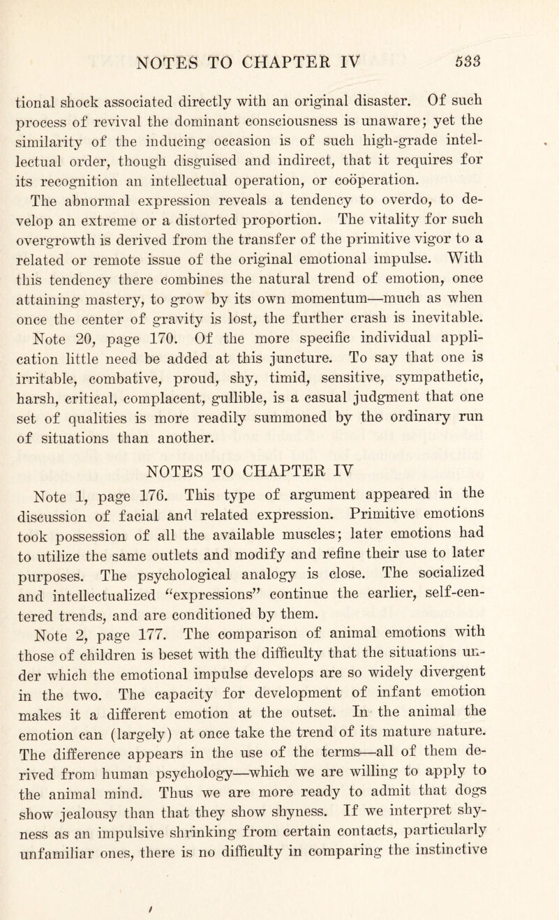 tional shock associated directly with an original disaster. Of such process of revival the dominant consciousness is unaware; yet the similarity of the inducing occasion is of such high-grade intel¬ lectual order, though disguised and indirect, that it requires for its recognition an intellectual operation, or cooperation. The abnormal expression reveals a tendency to overdo, to de¬ velop an extreme or a distorted proportion. The vitality for such overgrowth is derived from the transfer of the primitive vigor to a related or remote issue of the original emotional impulse. With this tendency there combines the natural trend of emotion, once attaining mastery, to grow by its own momentum—much as when once the center of gravity is lost, the further crash is inevitable. Note 20, page 170. Of the more specific individual appli¬ cation little need be added at this juncture. To say that one is irritable, combative, proud, shy, timid, sensitive, sympathetic, harsh, critical, complacent, gullible, is a casual judgment that one set of qualities is more readily summoned by the ordinary run of situations than another. NOTES TO CHAPTER IV Note 1, page 176. This type of argument appeared in the discussion of facial and related expression. Primitive emotions took possession of all the available muscles; later emotions had to utilize the same outlets and modify and refine their use to later purposes. The psychological analogy is close. The socialized and intellectualized “expressions” continue the earlier, self-cen¬ tered trends, and are conditioned by them. Note 2, page 177. The comparison of animal emotions with those of children is beset with the difficulty that the situations un¬ der which the emotional impulse develops are so widely divergent in the two. The capacity for development of infant emotion makes it a different emotion at the outset. In the animal the emotion can (largely) at once take the trend of its mature nature. The difference appears in the use of the terms—all of them de¬ rived from human psychology—which we are willing to apply to the animal mind. Thus we are more ready to admit that dogs show jealousy than that they show shyness. If we interpret shy¬ ness as an impulsive shrinking from certain contacts, particularly unfamiliar ones, there is no difficulty in comparing the instinctive