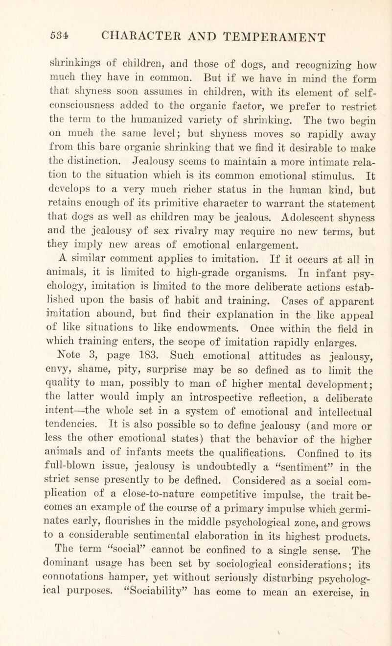 shrinking^ of children, and those of dogs, and recognizing how much they have in common. But if we have in mind the form that shyness soon assumes in children, with its element of self- consciousness added to the organic factor, we prefer to restrict the term to the humanized variety of shrinking. The two begin on much the same level; but shyness moves so rapidly away from this bare organic shrinking that we find it desirable to make the distinction. Jealousy seems to maintain a more intimate rela¬ tion to the situation which is its common emotional stimulus. It develops to a very much richer status in the human kind, but retains enough of its primitive character to warrant the statement that dogs as well as children may be jealous. Adolescent shyness and the jealousy of sex rivalry may require no new terms, but they imply new areas of emotional enlargement. A similar comment applies to imitation. If it occurs at all in animals, it is limited to high-grade organisms. In infant psy¬ chology, imitation is limited to the more deliberate actions estab¬ lished upon the basis of habit and training. Cases of apparent imitation abound, but find their explanation in the like appeal of like situations to like endowments. Once within the field in which training enters, the scope of imitation rapidly enlarges. Note 3, page 183. Such emotional attitudes as jealousy, envy, shame, pity, surprise may be so defined as to limit the quality to man, possibly to man of higher mental development; the latter would imply an introspective reflection, a deliberate intent—the whole set in a system of emotional and intellectual tendencies. It is also possible so to define jealousy (and more or less the other emotional states) that the behavior of the higher animals and of infants meets the qualifications. Confined to its full-blown issue, jealousy is undoubtedly a “sentiment” in the strict sense presently to be defined. Considered as a social com¬ plication of a close-to-nature competitive impulse, the trait be¬ comes an example of the course of a primary impulse which germi¬ nates early, flourishes in the middle psychological zone, and grows to a considerable sentimental elaboration in its highest products. The term “social” cannot be confined to a single sense. The dominant usage has been set by sociological considerations; its connotations hamper, yet without seriously disturbing psycholog¬ ical purposes. “Sociability” has come to mean an exercise, in