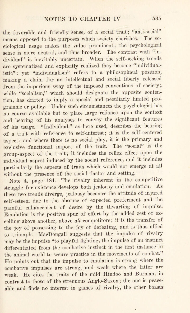 the favorable and friendly sense, of a social trait; “anti-social” means opposed to the purposes which society cherishes. The so¬ ciological usage makes the value prominent; the psychological sense is more neutral, and thus broader. The contrast with “in¬ dividual” is inevitably uncertain. When the self-seeking trends are systematized and explicitly realized they become “individual¬ istic” ; yet “individualism” refers to a philosophical position, making a claim for an intellectual and social liberty released from the imperious sway of the imposed conventions of society; while “socialism,” which should designate the opposite conten¬ tion, has drifted to imply a special and peculiarly limited pro¬ gramme or policy. Under such circumstances the psychologist has no course available but to place large reliance upon the context and bearing of his analyses to convey the significant features of his usage. “Individual,” as here used, describes the bearing of a trait with reference to self-interest; it is the self-centered aspect; and where there is no social play, it is the primary and exclusive functional import of the trait. The “social” is the group-aspect of the trait; it includes the reflex effect upon the individual aspect induced by the social reference, and it includes particularly the aspects of traits which would not emerge at all without the presence of the social factor and setting. Note 4, page 184. The rivalry inherent in the competitive struggle for existence develops both jealousy and emulation. As these two trends diverge, jealousy becomes the attitude of injured self-esteem due to the absence of expected preferment and the painful enhancement of desire by the thwarting of impulse. Emulation is the positive spur of effort by the added zest of ex¬ celling above another, above all competitors; it is the transfer of the joy of possessing to the joy of defeating, and is thus allied to triumph. MacDougall suggests that the impulse of rivalry may be the impulse “to playful fighting, the impulse of an instinct differentiated from the combative instinct in the first instance in the animal world to secure practice in the movements of combat.” He points out that the impulse to emulation is strong where the combative impulses are strong, and weak where the latter are weak. He cites the traits of the mild Hindoo and Burman, in contrast to those of the strenuous Anglo-Saxon; the one is peace¬ able and finds no interest in games of rivalry, the other boasts