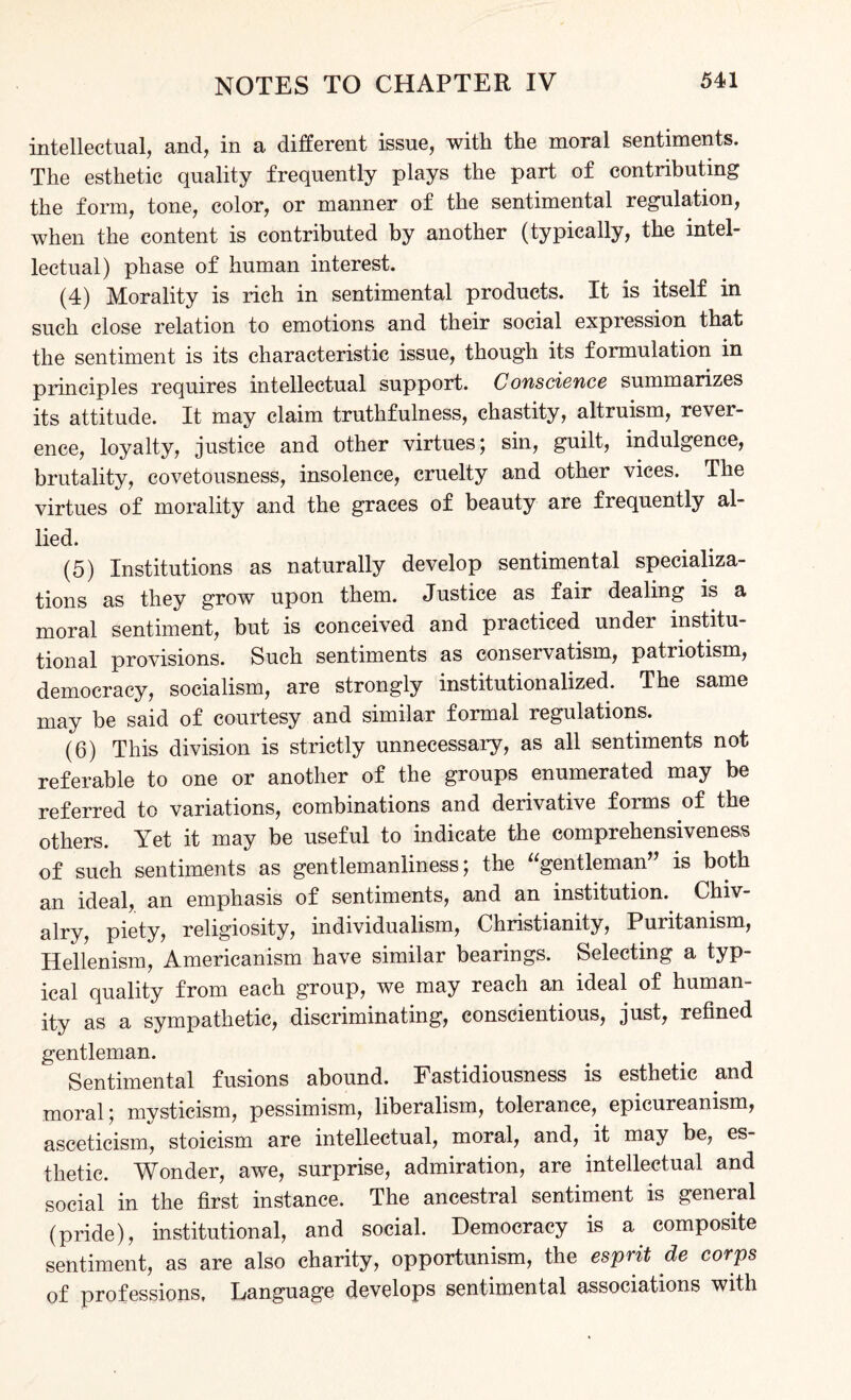 intellectual, and, in a different issue, with the moral sentiments. The esthetic quality frequently plays the part of contributing the form, tone, color, or manner of the sentimental regulation, when the content is contributed by another (typically, the intel¬ lectual) phase of human interest. (4) Morality is rich in sentimental products. It is itself in such close relation to emotions and their social expression that the sentiment is its characteristic issue, though its formulation in principles requires intellectual support. Conscience summarizes its attitude. It may claim truthfulness, chastity, altruism, revei- ence, loyalty, justice and other virtues; sin, guilt, indulgence, brutality, covetousness, insolence, cruelty and other vices. The virtues of morality and the graces of beauty are frequently al¬ lied. (5) Institutions as naturally develop sentimental specializa¬ tions as they grow upon them. Justice as fair dealing is a moral sentiment, but is conceived and practiced under institu¬ tional provisions. Such sentiments as conservatism, patriotism, democracy, socialism, are strongly institutionalized. The same may be said of courtesy and similar formal regulations. (6) This division is strictly unnecessary, as all sentiments not referable to one or another of the groups enumerated may be referred to variations, combinations and derivative forms of the others. Yet it may be useful to indicate the comprehensiveness of such sentiments as gentlemanliness; the “gentleman” is both an ideal, an emphasis of sentiments, and an institution. Chiv¬ alry, piety, religiosity, individualism, Christianity, Puritanism, Hellenism, Americanism have similar bearings. Selecting a typ¬ ical quality from each group, we may reach an ideal of human¬ ity as a sympathetic, discriminating, conscientious, just, refined gentleman. Sentimental fusions abound. Fastidiousness is esthetic and moral; mysticism, pessimism, liberalism, tolerance, epicureanism, asceticism, stoicism are intellectual, moral, and, it may be, es¬ thetic. Wonder, awe, surprise, admiration, are intellectual and social in the first instance. The ancestral sentiment is general (pride), institutional, and social. Democracy is a composite sentiment, as are also charity, opportunism, the esprit de corps of professions, Language develops sentimental associations with