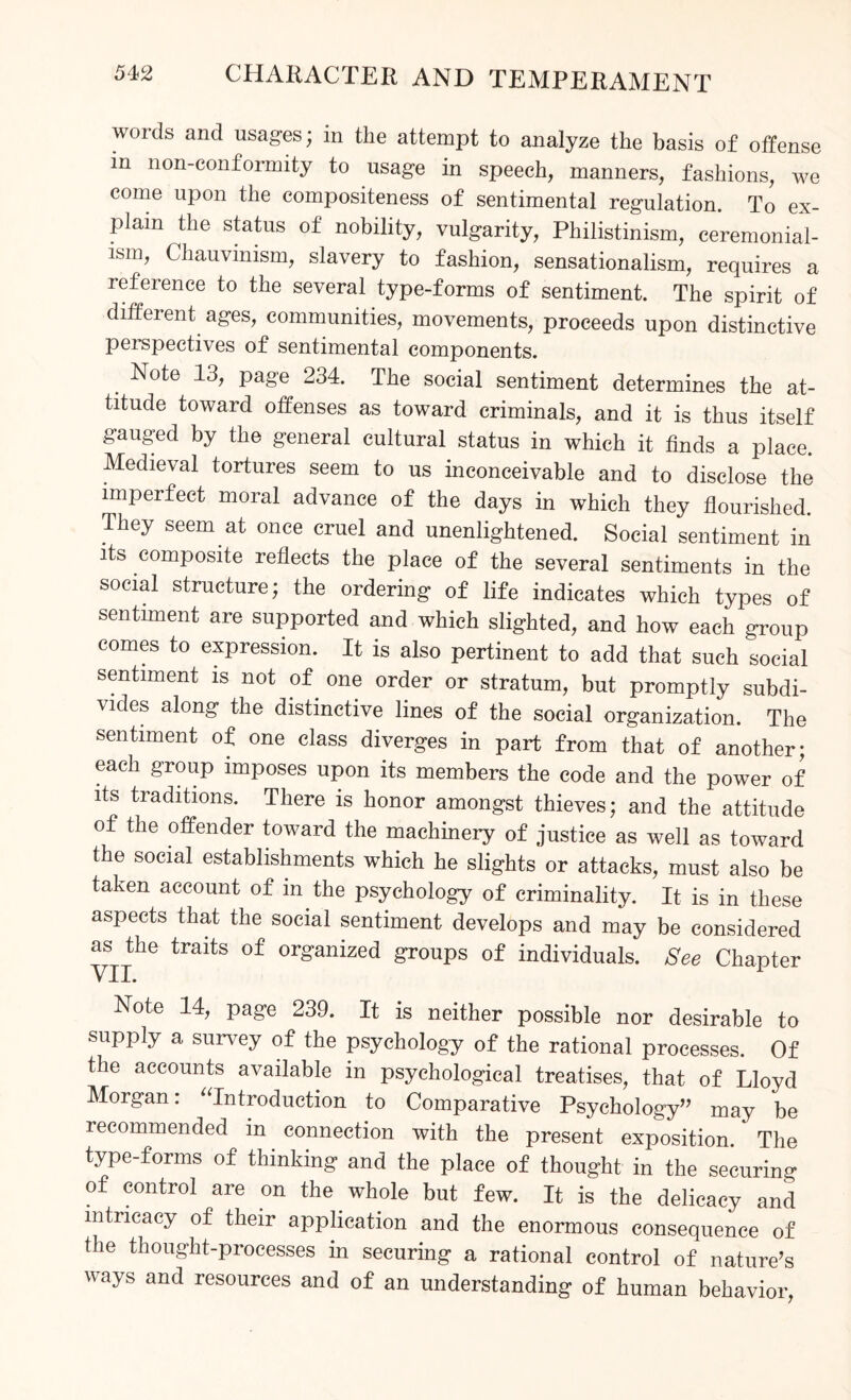 words and usages; in the attempt to analyze the basis of offense in non-conformity to usage in speech, manners, fashions, we come upon the compositeness of sentimental regulation. To ex¬ plain the status of nobility, vulgarity, Philistinism, ceremonial¬ ism, Chauvinism, slavery to fashion, sensationalism, requires a reference to the several type-forms of sentiment. The spirit of different ages, communities, movements, proceeds upon distinctive peispectives of sentimental components. Note 13, page 234. The social sentiment determines the at¬ titude toward offenses as toward criminals, and it is thus itself gauged by the general cultural status in which it finds a place Medieval tortures seem to us inconceivable and to disclose the imperfect moral advance of the days in which they flourished. They seem at once cruel and unenlightened. Social sentiment in its composite reflects the place of the several sentiments in the social structure; the ordering of life indicates which types of sentiment are supported and which slighted, and how each group comes to expression. It is also pertinent to add that such social sentiment is not of one order or stratum, but promptly subdi¬ vides along the distinctive lines of the social organization. The sentiment of one class diverges in part from that of another; each group imposes upon its members the code and the power of its traditions. There is honor amongst thieves; and the attitude of the offender toward the machinery of justice as well as toward the social establishments which he slights or attacks, must also be taken account of in the psychology of criminality. It is in these aspects that the social sentiment develops and may be considered as the traits of organized groups of individuals. See Chapter VII. Note 14, page 239. It is neither possible nor desirable to supply a survey of the psychology of the rational processes. Of the accounts available in psychological treatises, that of Lloyd Morgan: “Introduction to Comparative Psychology” may be recommended in connection with the present exposition. The type-forms of thinking and the place of thought in the securing of control are on the whole but few. It is the delicacy and intricacy of their application and the enormous consequence of the thought-processes in securing a rational control of nature’s ways and resources and of an understanding of human behavior,