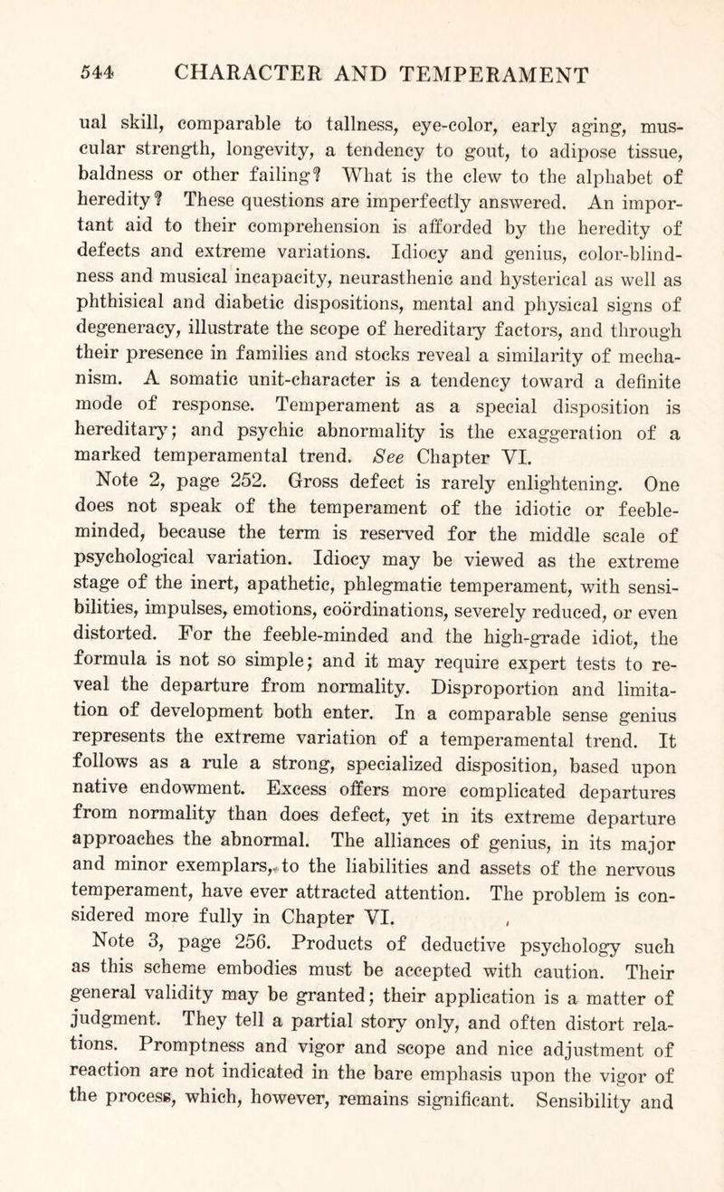 ual skill, comparable to tallness, eye-color, early aging, mus¬ cular strength, longevity, a tendency to gout, to adipose tissue, baldness or other failing? What is the clew to the alphabet of heredity? These questions are imperfectly answered. An impor¬ tant aid to their comprehension is afforded by the heredity of defects and extreme variations. Idiocy and genius, color-blind¬ ness and musical incapacity, neurasthenic and hysterical as well as phthisical and diabetic dispositions, mental and physical signs of degeneracy, illustrate the scope of hereditary factors, and through their presence in families and stocks reveal a similarity of mecha¬ nism. A somatic unit-character is a tendency toward a definite mode of response. Temperament as a special disposition is hereditary; and psychic abnormality is the exaggeration of a marked temperamental trend. See Chapter VI. Note 2, page 252. Gross defect is rarely enlightening. One does not speak of the temperament of the idiotic or feeble¬ minded, because the term is reserved for the middle scale of psychological variation. Idiocy may be viewed as the extreme stage of the inert, apathetic, phlegmatic temperament, with sensi¬ bilities, impulses, emotions, coordinations, severely reduced, or even distorted. For the feeble-minded and the high-gTade idiot, the formula is not so simple; and it may require expert tests to re¬ veal the departure from normality. Disproportion and limita¬ tion of development both enter. In a comparable sense genius represents the extreme variation of a temperamental trend. It follows as a rule a strong, specialized disposition, based upon native endowment. Excess offers more complicated departures from normality than does defect, yet in its extreme departure approaches the abnormal. The alliances of genius, in its major and minor exemplars,, to the liabilities and assets of the nervous temperament, have ever attracted attention. The problem is con¬ sidered more fully in Chapter VI. Note 3, page 256. Products of deductive psychology such as this scheme embodies must be accepted with caution. Their general validity may be granted; their application is a matter of judgment. They tell a partial story only, and often distort rela¬ tions. Promptness and vigor and scope and nice adjustment of reaction are not indicated in the bare emphasis upon the vigor of the process, which, however, remains significant. Sensibility and