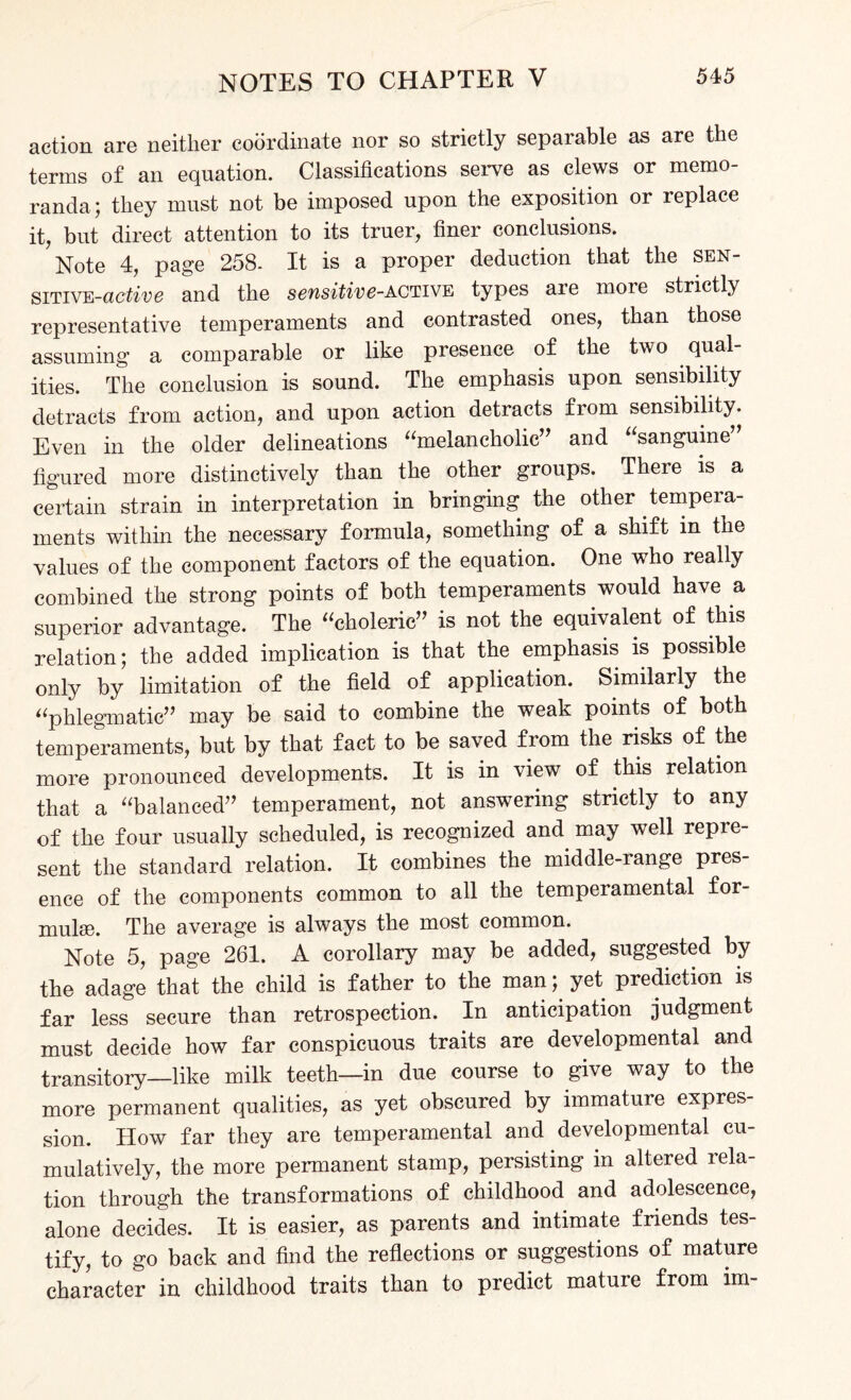 action are neither coordinate nor so strictly separable as are the terms of an equation. Classifications serve as clews or memo¬ randa; they must not be imposed upon the exposition or replace it, but direct attention to its truer, finer conclusions. Note 4, page 258- It is a proper deduction that the sen- sitive-active and the sensitive-active types are more strictly representative temperaments and contrasted ones, than those assuming a comparable or like presence of the two qual¬ ities. The conclusion is sound. The emphasis upon sensibility detracts from action, and upon action detracts from sensibility. Even in the older delineations “melancholic” and sanguine figured more distinctively than the other groups. There is a certain strain in interpretation in bringing the other tempera¬ ments within the necessary formula, something of a shift in the values of the component factors of the equation. One who really combined the strong points of both temperaments would have a superior advantage. The “choleric” is not the equivalent of this relation; the added implication is that the emphasis is possible only by limitation of the field of application. Similarly the “phlegmatic” may be said to combine the weak points of both temperaments, but by that fact to be saved from the risks of the more pronounced developments. It is in view of this relation that a “balanced” temperament, not answering strictly to any of the four usually scheduled, is recognized and may well repre¬ sent the standard relation. It combines the middle-range pres¬ ence of the components common to all the temperamental for¬ mulae. The average is always the most common. Note 5, page 261. A corollary may be added, suggested by the adage that the child is father to the manyet prediction is far less secure than retrospection. In anticipation judgment must decide how far conspicuous traits are developmental and transitory—like milk teeth—in due course to give way to the more permanent qualities, as yet obscured by immature expres¬ sion. How far they are temperamental and developmental cu¬ mulatively, the more permanent stamp, persisting in altered rela¬ tion through the transformations of childhood and adolescence, alone decides. It is easier, as parents and intimate friends tes¬ tify, to go back and find the reflections or suggestions of mature character in childhood traits than to predict mature from im-