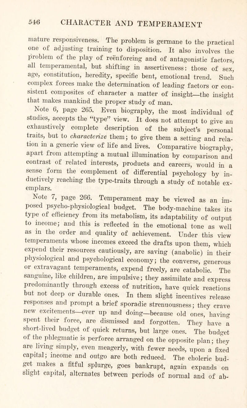 mature responsiveness. The problem is germane to the practical one of adjusting training to disposition. It also involves the problem of the play of reenforcing and of antagonistic factors, all temperamental, but shifting in assertiveness: those of sex, age, constitution, heredity, specific bent, emotional trend. Such complex forces make the determination of leading factors or con¬ sistent composites of character a matter of insight—the insight that makes mankind the proper study of man. Note 6, page 265. Even biography, the most individual of studies, accepts the 'Type view. It does not attempt to give an exhaustively complete description of the subject’s personal tiaits, but to characterize them; to give them a setting and rela¬ tion in a generic view of life and lives. Comparative biography, apart from attempting a mutual illumination by comparison and contrast of related interests, products and careers, would in a sense form the complement of differential psychology by in¬ ductively reaching the type-traits through a study of notable ex¬ emplars. Note 7, page 266. Temperament may be viewed as an im¬ posed psycho-physiological budget. The body-machine takes its type of efficiency from its metabolism, its adaptability of output to income; and this is reflected in the emotional tone as well as in the order and quality of achievement. Under this view temperaments whose incomes exceed the drafts upon them, which expend their resources cautiously, are saving (anabolic) in their physiological and psychological economy; the converse, generous or extravagant temperaments, expend freely, are catabolic. The sanguine, like children, are impulsive; they assimilate and express predominantly through excess of nutrition, have quick reactions but not deep or durable ones. In them slight incentives release responses and prompt a brief sporadic strenuousness; they crave new excitements—ever up and doing—because old ones, having spent their force, are dismissed and forgotten. They have a short-lived budget of quick returns, but large ones. The budget of the phlegmatic is perforce arranged on the opposite plan; they are living simply, even meagerly, with fewer needs, upon a fixed capital; income and outgo are both reduced. The choleric bud¬ get makes a fitful splurge, goes bankrupt, again expands on slight capital, alternates between periods of normal and of ab-