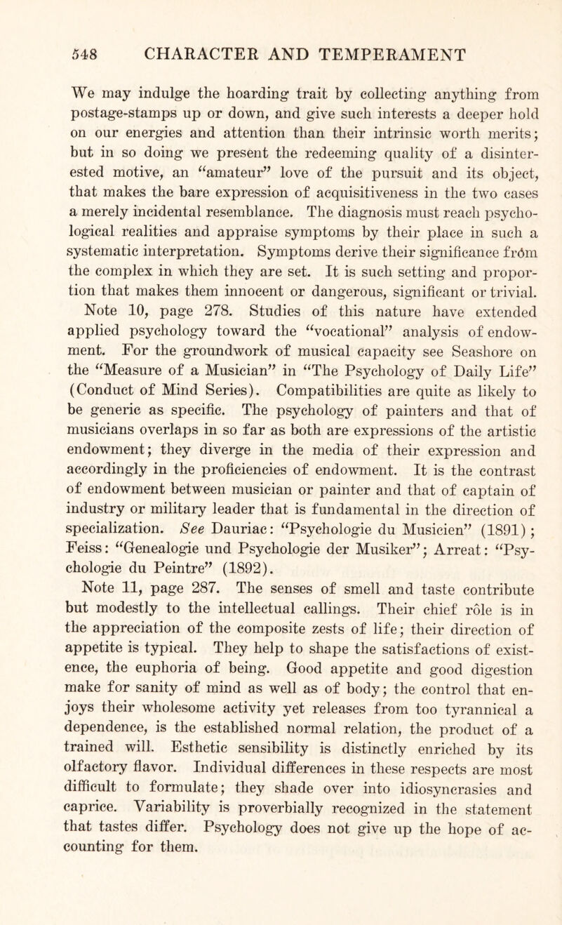 We may indulge the hoarding trait by collecting anything from postage-stamps up or down, and give such interests a deeper hold on our energies and attention than their intrinsic worth merits; but in so doing we present the redeeming quality of a disinter¬ ested motive, an “amateur” love of the pursuit and its object, that makes the bare expression of acquisitiveness in the two cases a merely incidental resemblance. The diagnosis must reach psycho¬ logical realities and appraise symptoms by their place in such a systematic interpretation. Symptoms derive their significance frdm the complex in which they are set. It is such setting and propor¬ tion that makes them innocent or dangerous, significant or trivial. Note 10, page 278. Studies of this nature have extended applied psychology toward the “vocational” analysis of endow¬ ment. For the groundwork of musical capacity see Seashore on the “Measure of a Musician” in “The Psychology of Daily Life” (Conduct of Mind Series). Compatibilities are quite as likely to be generic as specific. The psychology of painters and that of musicians overlaps in so far as both are expressions of the artistic endowment; they diverge in the media of their expression and accordingly in the proficiencies of endowment. It is the contrast of endowment between musician or painter and that of captain of industry or military leader that is fundamental in the direction of specialization. See Dauriac: “Psychologie du Musicien” (1891); Feiss: “Genealogie und Psychologie der Musiker”; Arreat: “Psy¬ chologie du Peintre” (1892). Note 11, page 287. The senses of smell and taste contribute but modestly to the intellectual callings. Their chief role is in the appreciation of the composite zests of life; their direction of appetite is typical. They help to shape the satisfactions of exist¬ ence, the euphoria of being. Good appetite and good digestion make for sanity of mind as well as of body; the control that en¬ joys their wholesome activity yet releases from too tyrannical a dependence, is the established normal relation, the product of a trained will. Esthetic sensibility is distinctly enriched by its olfactory flavor. Individual differences in these respects are most difficult to formulate; they shade over into idiosyncrasies and caprice. Variability is proverbially recognized in the statement that tastes differ. Psychology does not give up the hope of ac¬ counting for them.