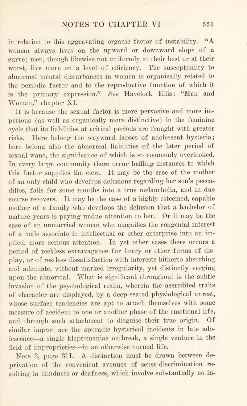 in relation to this aggravating organic factor of instability. “A woman always lives on the upward or downward slope of a curve; men, though likewise not uniformly at their best or at their worst, live more on a level of efficiency. The susceptibility to abnormal mental disturbances in women is organically related to the periodic factor and to the reproductive function of which it is the primary expression.” See Havelock Ellis: “Man and Woman,” chapter XI. It is because the sexual factor is more pervasive and more im¬ perious (as well as organically more distinctive) in the feminine cycle that its liabilities at critical periods are fraught with greater risks. Here belong the wayward lapses of adolescent hysteria; here belong also the abnormal liabilities of the later period of sexual wane, the significance of which is so commonly overlooked. In every large community there occur baffling instances to which this factor supplies the clew. It may be the case of the mother of an only child who develops delusions regarding her son’s pecca¬ dillos, falls for some months into a true melancholia, and in due course recovers. It may be the case of a highly esteemed, capable mother of a family who develops the delusion that a bachelor of mature years is paying undue attention to her. Or it may be the case of an unmarried woman who magnifies the congenial interest of a male associate in intellectual or other enterprise into an im¬ plied, more serious attention. In yet other cases there occurs a period of reckless extravagance for finery or other forms of dis¬ play, or of restless dissatisfaction with interests hitherto absorbing and adequate, without marked irregularity, yet distinctly verging upon the abnormal. What is significant throughout is the subtle invasion of the psychological realm, wherein the accredited traits of character are displayed, by a deep-seated physiological unrest, whose surface tendencies are apt to attach themselves with some measure of accident to one or another phase of the emotional life, and through such attachment to disguise their true origin. Of similar import are the sporadic hysterical incidents in late ado¬ lescence—a single kleptomaniac outbreak, a single venture in the field of improprieties—in an otherwise normal life. Note 3, page 311. A distinction must be drawn between de¬ privation of the convenient avenues of sense-discrimination re¬ sulting in blindness or deafness, which involve substantially no in-