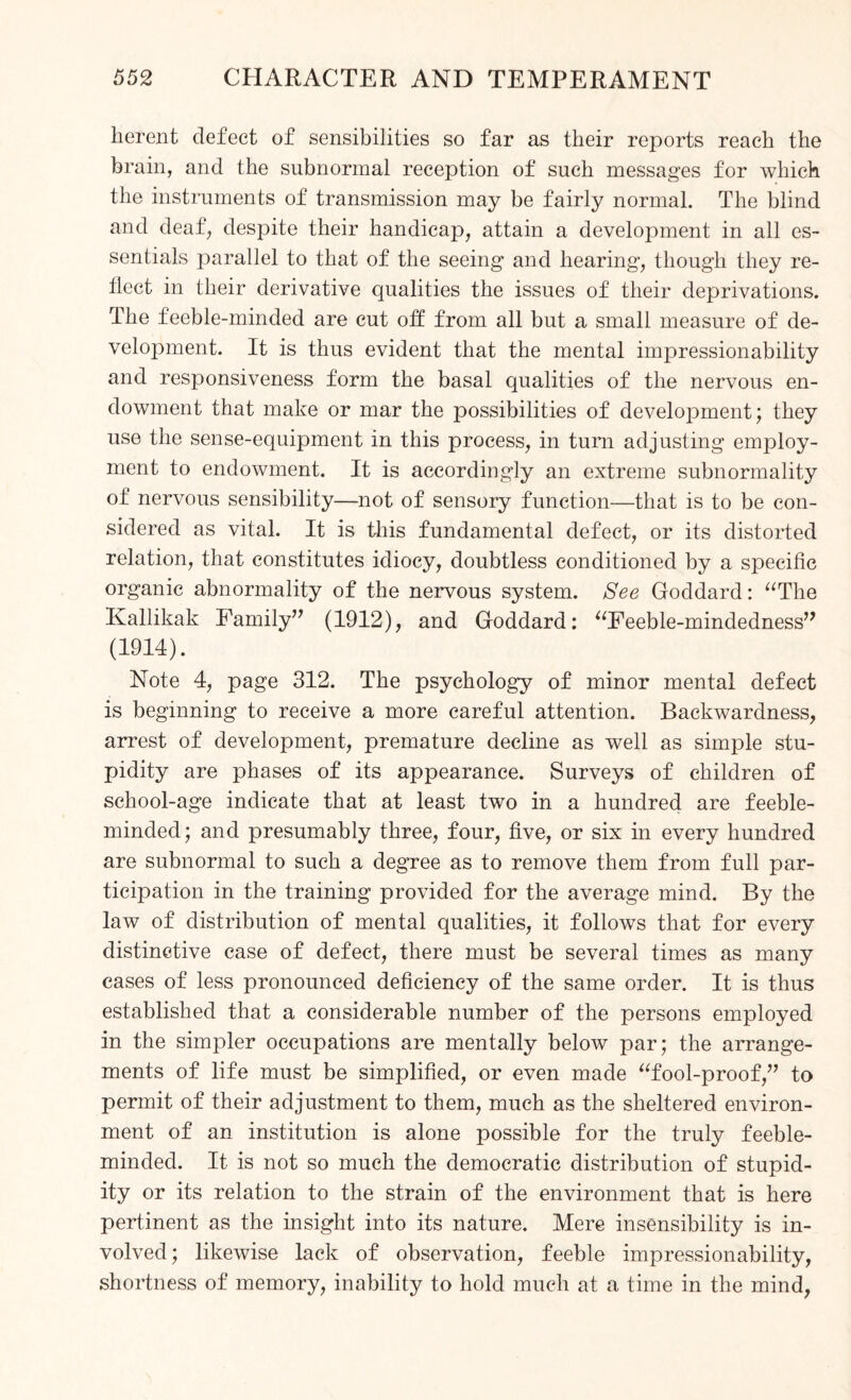 lierent defect of sensibilities so far as their reports reach the brain, and the subnormal reception of such messages for which the instruments of transmission may be fairly normal. The blind and deaf, despite their handicap, attain a development in all es¬ sentials parallel to that of the seeing and hearing, though they re¬ flect in their derivative qualities the issues of their deprivations. The feeble-minded are cut off from all but a small measure of de¬ velopment. It is thus evident that the mental impressionability and responsiveness form the basal qualities of the nervous en¬ dowment that make or mar the possibilities of development; they use the sense-equipment in this process, in turn adjusting employ¬ ment to endowment. It is accordingly an extreme subnormality of nervous sensibility—not of sensory function—that is to be con¬ sidered as vital. It is this fundamental defect, or its distorted relation, that constitutes idiocy, doubtless conditioned by a specific organic abnormality of the nervous system. See Goddard: “The Kallikak Family” (1912), and Goddard: “Feeble-mindedness” (1914). Note 4, page 312. The psychology of minor mental defect is beginning to receive a more careful attention. Backwardness, arrest of development, premature decline as well as simple stu¬ pidity are phases of its appearance. Surveys of children of school-age indicate that at least two in a hundred are feeble¬ minded; and presumably three, four, five, or six in every hundred are subnormal to such a degree as to remove them from full par¬ ticipation in the training provided for the average mind. By the law of distribution of mental qualities, it follows that for every clistinetive case of defect, there must be several times as many cases of less pronounced deficiency of the same order. It is thus established that a considerable number of the persons employed in the simpler occupations are mentally below par; the arrange¬ ments of life must be simplified, or even made “fool-proof,” to permit of their adjustment to them, much as the sheltered environ¬ ment of an institution is alone possible for the truly feeble¬ minded. It is not so much the democratic distribution of stupid¬ ity or its relation to the strain of the environment that is here pertinent as the insight into its nature. Mere insensibility is in¬ volved ; likewise lack of observation, feeble impressionability, shortness of memory, inability to hold much at a time in the mind,