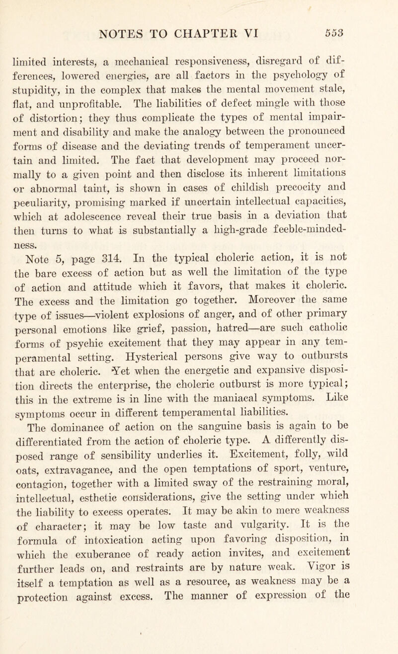 limited interests, a mechanical responsiveness, disregard of dif¬ ferences, lowered energies, are all factors in the psychology of stupidity, in the complex that makes the mental movement stale, flat, and unprofitable. The liabilities of defect mingle with those of distortion; they thus complicate the types of mental impair¬ ment and disability and make the analogy between the pronounced forms of disease and the deviating trends of temperament uncer¬ tain and limited. The fact that development may proceed nor¬ mally to a given point and then disclose its inherent limitations or abnormal tamt, is shown in cases of childish precocity and peculiarity, promising marked if uncertain intellectual capacities, which at adolescence reveal their true basis in a deviation that then turns to what is substantially a high-grade feeble-minded¬ ness. Note 5, page 314. In the typical choleric action, it is not the bare excess of action but as well the limitation of the type of action and attitude which it favors, that makes it choleric. The excess and the limitation go together. Moreover the same type of issues—violent explosions of anger, and of other primary personal emotions like grief, passion, hatred—are such catholic forms of psychic excitement that they may appear in any tem¬ peramental setting. Hysterical persons give way to outbursts that are choleric. Yet when the energetic and expansive disposi¬ tion directs the enterprise, the choleric outburst is more typical; this in the extreme is in line with the maniacal symptoms. Like symptoms occur in different temperamental liabilities. The dominance of action on the sanguine basis is again to be differentiated from the action of choleric type. A differently dis¬ posed range of sensibility underlies it. Excitement, folly, wild oats, extravagance, and the open temptations of sport, venture, contagion, together with a limited sway of the restraining moral, intellectual, esthetic considerations, give the setting under which the liability to excess operates. It may be akin to mere weakness of character; it may be low taste and vulgarity. It is the formula of intoxication acting upon favoring disposition, in which the exuberance of ready action invites, and excitement further leads on, and restraints are by nature weak. Vigor is itself a temptation as well as a resource, as weakness may be a protection against excess. The manner of expression of the