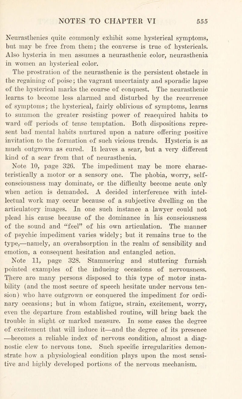 Neurasthenics quite commonly exhibit some hysterical symptoms, but may be free from, them; the converse is true of hystericals. Also hysteria in men assumes a neurasthenic color, neurasthenia in women an hysterical color. The prostration of the neurasthenic is the persistent obstacle in the regaining of poise; the vagrant uncertainty and sporadic lapse of the hysterical marks the course of conquest. The neurasthenic learns to become less alarmed and disturbed by the recurrence of symptoms; the hysterical, fairly oblivious of symptoms, learns to summon the greater resisting power of reacquired habits to ward off periods of tense temptation. Both dispositions repre¬ sent bad mental habits nurtured upon a nature offering positive invitation to the formation of such vicious trends. Hysteria is as much outgrown as cured. It leaves a scar, but a very different kind of a scar from that of neurasthenia. Note 10, page 326. The impediment may be more charac¬ teristically a motor or a sensory one. The phobia, worry, self- consciousness may dominate, or the difficulty become acute only when action is demanded. A decided interference with intel¬ lectual work may occur because of a subjective dwelling on the articulatory images. In one such instance a lawyer could not plead his cause because of the dominance in bis consciousness of the sound and “feel” of his own articulation. The manner of psychic impediment varies widely; but it remains true to the type,—namely, an overabsorption in the realm of sensibility and emotion, a consequent hesitation and entangled action. Note 11, page 328. Stammering and stuttering furnish pointed examples of the inducing occasions of nervousness. There are many persons disposed to this type of motor insta¬ bility (and the most secure of speech hesitate under nervous ten¬ sion) who have outgrown or conquered the impediment for ordi¬ nary occasions; but in whom fatigue, strain, excitement, worry, even the departure from established routine, will bring back the trouble in slight or marked measure. In some cases the degree of excitement that will induce it—and the degree of its presence —becomes a reliable index of nervous condition, almost a diag¬ nostic clew to nervous tone. Such specific irregularities demon¬ strate bow a physiological condition plays upon the most sensi¬ tive and highly developed portions of the nervous mechanism.