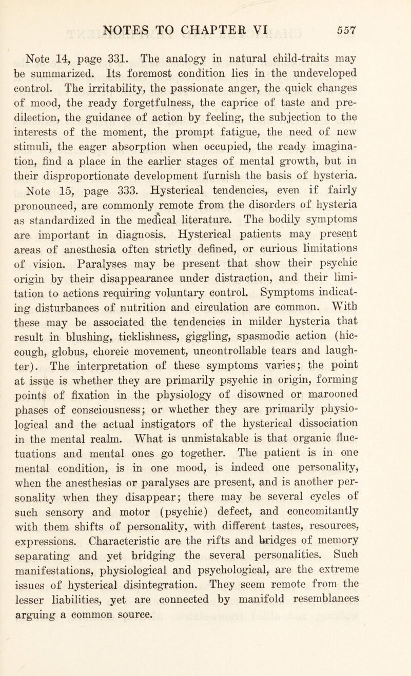 Note 14, page 331. The analogy in natural child-traits may be summarized. Its foremost condition lies in the undeveloped control. The irritability, the passionate anger, the quick changes of mood, the ready forgetfulness, the caprice of taste and pre¬ dilection, the guidance of action by feeling, the subjection to the interests of the moment, the prompt fatigue, the need of new stimuli, the eager absorption when occupied, the ready imagina¬ tion, find a place in the earlier stages of mental growth, but in their disproportionate development furnish the basis of hysteria. Note 15, page 333. Hysterical tendencies, even if fairly pronounced, are commonly remote from the disorders of hysteria as standardized in the medical literature. The bodily symptoms are important in diagnosis. Hysterical patients may present areas of anesthesia often strictly defined, or curious limitations of vision. Paralyses may be present that show their psychic origin by their disappearance under distraction, and their limi¬ tation to actions requiring voluntary control. Symptoms indicat¬ ing disturbances of nutrition and circulation are common. With these may be associated the tendencies in milder hysteria that result in blushing, ticklishness, giggling, spasmodic action (hic¬ cough, globus, choreic movement, uncontrollable tears and laugh¬ ter). The interpretation of these symptoms varies; the point at issue is whether they are primarily psychic in origin, forming points of fixation in the physiology of disowned or marooned phases of consciousness; or whether they are primarily physio¬ logical and the actual instigators of the hysterical dissociation in the mental realm. What is unmistakable is that organic fluc¬ tuations and mental ones go together. The patient is in one mental condition, is in one mood, is indeed one personality, when the anesthesias or paralyses are present, and is another per¬ sonality when they disappear; there may be several cycles of such sensory and motor (psychic) defect, and concomitantly with them shifts of personality, with different tastes, resources, expressions. Characteristic are the rifts and bridges of memory separating and yet bridging the several personalities. Such manifestations, physiological and psychological, are the extreme issues of hysterical disintegration. They seem remote from the lesser liabilities, yet are connected by manifold resemblances arguing a common source.