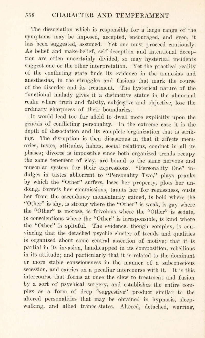 The dissociation which is responsible for a large range of the symptoms may be imposed, accepted, encouraged, and even, it has been suggested, assumed. Yet one must proceed cautiously. As belief and make-belief, self-deception and intentional decep¬ tion are often uncertainly divided, so may hysterical incidents suggest one or the other interpretation. Yet the practical reality of the conflicting state finds its evidence in the amnesias and anesthesias, in the struggles and fusions that mark the course of the disorder and its treatment. The hysterical nature of the functional malady gives it a distinctive status in the abnormal realm where truth and falsity, subjective and objective, lose the ordinary sharpness of their boundaries. It would lead too far afield to dwell more explicitly upon the genesis of conflicting personality. In the extreme case it is the depth of dissociation and its complete organization that is strik¬ ing. The disruption is then disastrous in that it affects mem¬ ories, tastes, attitudes, habits, social relations, conduct in all its phases; divorce is impossible since both organized trends occupy the same tenement of clay, are bound to the same nervous and muscular system for their expressions. “Personality One” in¬ dulges in tastes abhorrent to “Personality Two,” plays pranks by which the “Other” suffers, loses her property, plots her un¬ doing, forgets her commissions, taunts her for remissness, ousts her from the ascendancy momentarily gained, is bold where the “Other” is shy, is strong where the “Other” is weak, is gay where the “Other” is morose, is frivolous where the “Other” is sedate, is conscientious where the “Other” is irresponsible, is kind where the “Other” is spiteful. The evidence, though complex, is con¬ vincing that the detached psychic cluster of trends and qualities is organized about some central assertion of motive; that it is partial in its invasion, handicapped in its composition, rebellious in its attitude; and particularly that it is related to the dominant or more stable consciousness in the manner of a subconscious secession, and carries on a peculiar intercourse with it. It is this intercourse that forms at once the clew to treatment and fusion by a sort of psychical surgery, and establishes the entire com¬ plex as a form of deep “suggestive” product similar to the altered personalities that may be obtained in hypnosis, sleep¬ walking, and allied trance-states. Altered, detached, warring,