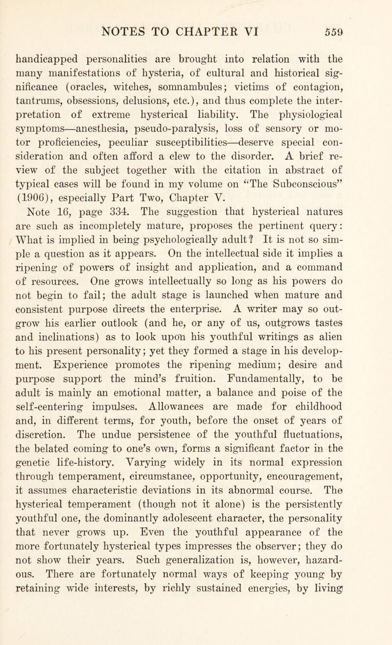 handicapped personalities are brought into relation with the many manifestations of hysteria, of cultural and historical sig¬ nificance (oracles, witches, somnambules; victims of contagion, tantrums, obsessions, delusions, etc.), and thus complete the inter¬ pretation of extreme hysterical liability. The physiological symptoms—anesthesia, pseudo-paralysis, loss of sensory or mo¬ tor proficiencies, peculiar susceptibilities—deserve special con¬ sideration and often afford a clew to the disorder. A brief re¬ view of the subject together with the citation in abstract of typical cases will be found in my volume on “The Subconscious” (1906), especially Part Two, Chapter V. Note 16, page 334. The suggestion that hysterical natures are such as incompletely mature, proposes the pertinent query: What is implied in being psychologically adult*? It is not so sim¬ ple a question as it appears. On the intellectual side it implies a ripening of powers of insight and application, and a command of resources. One grows intellectually so long as his powers do not begin to fail; the adult stage is launched when mature and consistent purpose directs the enterprise. A writer may so out¬ grow his earlier outlook (and he, or any of us, outgrows tastes and inclinations) as to look upon his youthful writings as alien to his present personality; yet they formed a stage in his develop¬ ment. Experience promotes the ripening medium; desire and purpose support the mind's fruition. Fundamentally, to be adult is mainly an emotional matter, a balance and poise of the self-centering impulses. Allowances are made for childhood and, in different terms, for youth, before the onset of years of discretion. The undue persistence of the youthful fluctuations, the belated coming to one's own, forms a significant factor in the genetic life-history. Varying widely in its normal expression through temperament, circumstance, opportunity, encouragement, it assumes characteristic deviations in its abnormal course. The hysterical temperament (though not it alone) is the persistently youthful one, the dominantly adolescent character, the personality that never grows up. Even the youthful appearance of the more fortunately hysterical types impresses the observer; they do not show their years. Such generalization is, however, hazard¬ ous. There are fortunately normal ways of keeping young by retaining wide interests, by richly sustained energies, by living