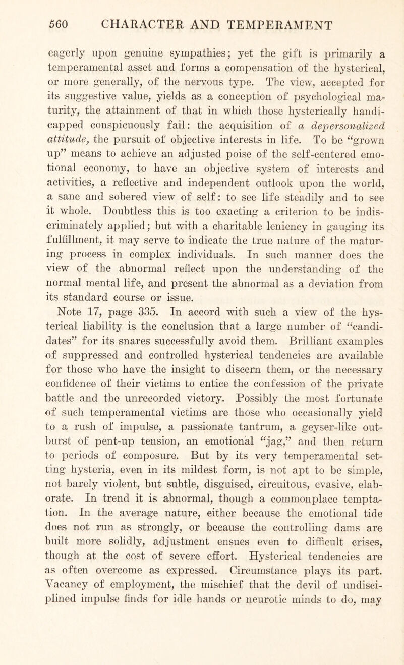 eagerly upon genuine sympathies; yet the gift is primarily a temperamental asset and forms a compensation of the hysterical, or more generally, of the nervous type. The view, accepted for its suggestive value, yields as a conception of psychological ma¬ turity, the attainment of that in which those hysterically handi¬ capped conspicuously fail: the acquisition of a depersonalized attitude, the pursuit of objective interests in life. To be “grown up” means to achieve an adjusted poise of the self-centered emo¬ tional economy, to have an objective system of interests and activities, a reflective and independent outlook upon the world, a sane and sobered view of self: to see life steadily and to see it whole. Doubtless this is too exacting a criterion to be indis¬ criminately applied; but with a charitable leniency in gauging its fulfillment, it may serve to indicate the true nature of the matur¬ ing process in complex individuals. In such manner does the view of the abnormal reflect upon the understanding of the normal mental life, and present the abnormal as a deviation from its standard course or issue. Note 17, page 335. In accord with such a view of the hys¬ terical liability is the conclusion that a large number of “candi¬ dates” for its snares successfully avoid them. Brilliant examples of suppressed and controlled hysterical tendencies are available for those who have the insight to discern them, or the necessary confidence of their victims to entice the confession of the private battle and the unrecorded victory. Possibly the most fortunate of such temperamental victims are those who occasionally yield to a rush of impulse, a passionate tantrum, a geyser-like out¬ burst of pent-up tension, an emotional “jag,” and then return to periods of composure. But by its very temperamental set¬ ting hysteria, even in its mildest form, is not apt to be simple, not barely violent, but subtle, disguised, circuitous, evasive, elab¬ orate. In trend it is abnormal, though a commonplace tempta¬ tion. In the average nature, either because the emotional tide does not run as strongly, or because the controlling dams are built more solidly, adjustment ensues even to difficult crises, though at the cost of severe effort. Hysterical tendencies are as often overcome as expressed. Circumstance plays its part. Vacancy of employment, the mischief that the devil of undisci¬ plined impulse finds for idle hands or neurotic minds to do, may