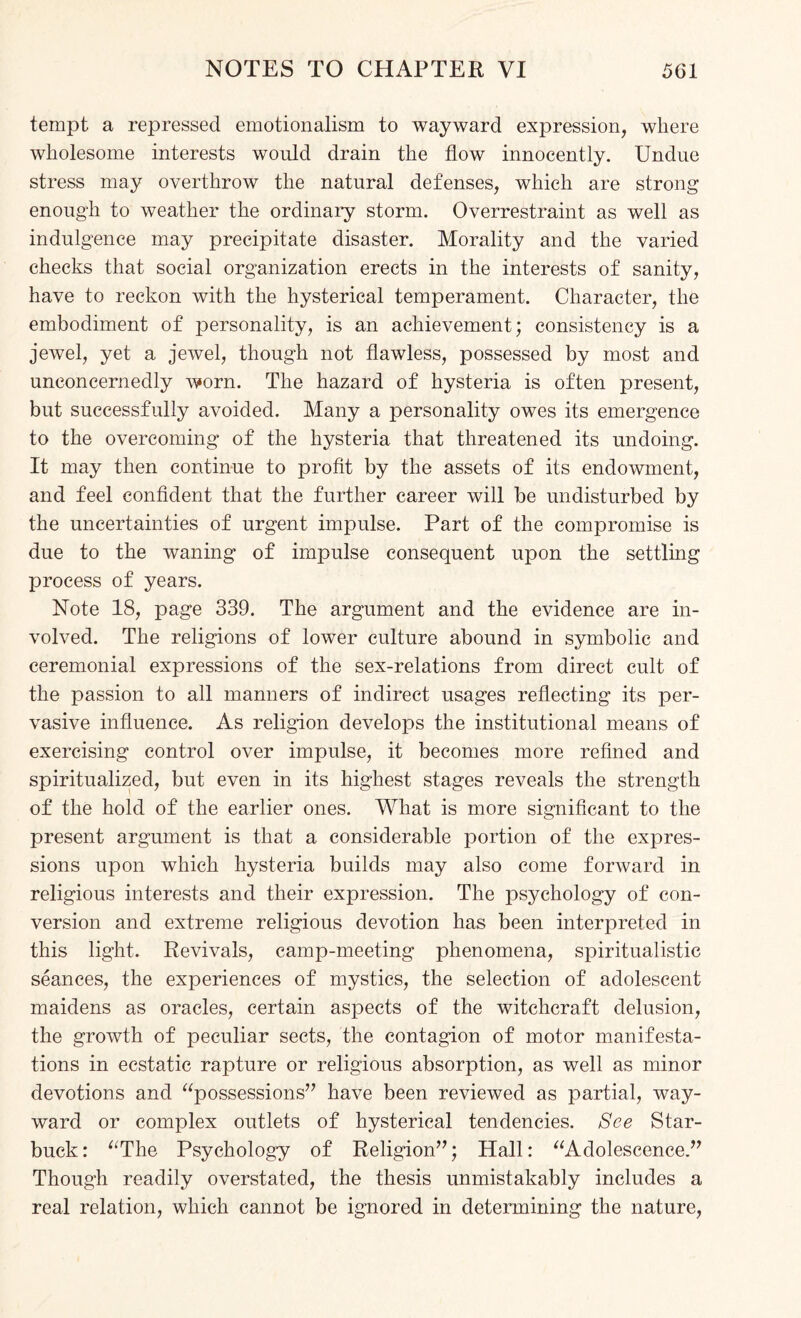 tempt a repressed emotionalism to wayward expression, where wholesome interests would drain the flow innocently. Undue stress may overthrow the natural defenses, which are strong enough to weather the ordinary storm. Overrestraint as well as indulgence may precipitate disaster. Morality and the varied checks that social organization erects in the interests of sanity, have to reckon with the hysterical temperament. Character, the embodiment of personality, is an achievement; consistency is a jewel, yet a jewel, though not flawless, possessed by most and unconcernedly worn. The hazard of hysteria is often present, but successfully avoided. Many a personality owes its emergence to the overcoming of the hysteria that threatened its undoing. It may then continue to profit by the assets of its endowment, and feel confident that the further career will be undisturbed by the uncertainties of urgent impulse. Part of the compromise is due to the waning of impulse consequent upon the settling process of years. Note 18, page 339. The argument and the evidence are in¬ volved. The religions of lower culture abound in symbolic and ceremonial expressions of the sex-relations from direct cult of the passion to all manners of indirect usages reflecting its per¬ vasive influence. As religion develops the institutional means of exercising control over impulse, it becomes more refined and spiritualized, but even in its highest stages reveals the strength of the hold of the earlier ones. What is more significant to the present argument is that a considerable portion of the expres¬ sions upon which hysteria builds may also come forward in religious interests and their expression. The psychology of con¬ version and extreme religious devotion has been interpreted in this light. Revivals, camp-meeting phenomena, spiritualistic seances, the experiences of mystics, the selection of adolescent maidens as oracles, certain aspects of the witchcraft delusion, the growth of peculiar sects, the contagion of motor manifesta¬ tions in ecstatic rapture or religious absorption, as well as minor devotions and “possessions” have been reviewed as partial, way¬ ward or complex outlets of hysterical tendencies. See Star- buck: “The Psychology of Religion”; Hall: “Adolescence.” Though readily overstated, the thesis unmistakably includes a real relation, which cannot be ignored in determining the nature,