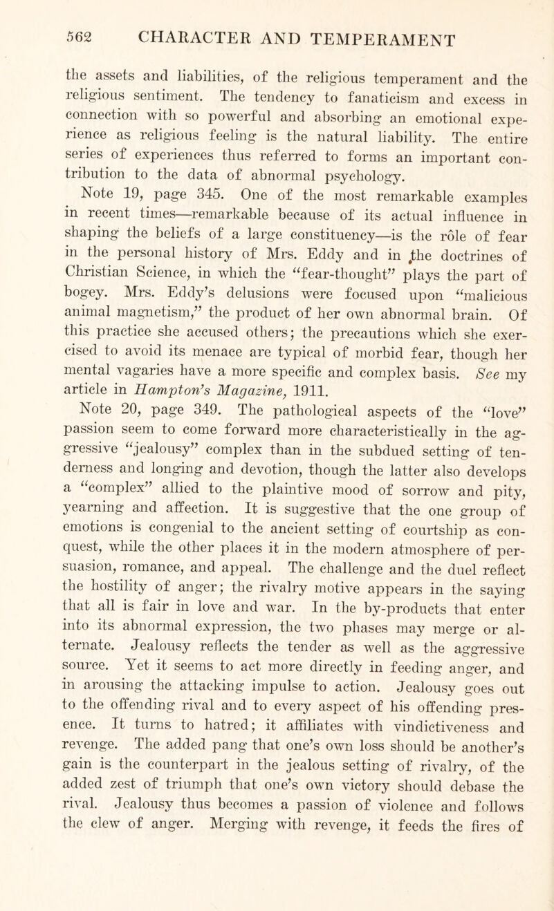 the assets and liabilities, of the religious temperament and the religious sentiment. The tendency to fanaticism and excess in connection with so powerful and absorbing an emotional expe¬ rience as religious feeling is the natural liability. The entire series of experiences thus referred to forms an important con¬ tribution to the data of abnormal psychology. Note 19, page 345. One of the most remarkable examples in recent times—remarkable because of its actual influence in shaping the beliefs of a large constituency—is the role of fear in the personal history of Mrs. Eddy and in Jthe doctrines of Christian Science, in which the “fear-thought” plays the part of bogey. Mrs. Eddy’s delusions were focused upon “malicious animal magnetism,” the product of her own abnormal brain. Of this practice she accused others ; the precautions which she exer¬ cised to avoid its menace are typical of morbid fear, though her mental vagaries have a more specific and complex basis. See my article in Hampton’s Magazine, 1911. Note 20, page 349. The pathological aspects of the “love” passion seem to come forward more characteristically in the ag¬ gressive “jealousy” complex than in the subdued setting of ten¬ derness and longing and devotion, though the latter also develops a “complex” allied to the plaintive mood of sorrow and pity, yearning and affection. It is suggestive that the one group of emotions is congenial to the ancient setting of courtship as con¬ quest, while the other places it in the modern atmosphere of per¬ suasion, romance, and appeal. The challenge and the duel reflect the hostility of anger; the rivalry motive appears in the saying that all is fair in love and war. In the by-products that enter into its abnormal expression, the two phases may merge or al¬ ternate. Jealousy reflects the tender as well as the aggressive source. Yet it seems to act more directly in feeding anger, and in arousing the attacking impulse to action. Jealousy goes out to the off ending rival and to every aspect of his offending pres¬ ence. It turns to hatred; it affiliates with vindictiveness and revenge. The added pang that one’s own loss should be another’s gain is the counterpart in the jealous setting of rivalry, of the added zest of triumph that one’s own victory should debase the rival. Jealousy thus becomes a passion of violence and follows the clew of anger. Merging with revenge, it feeds the fires of