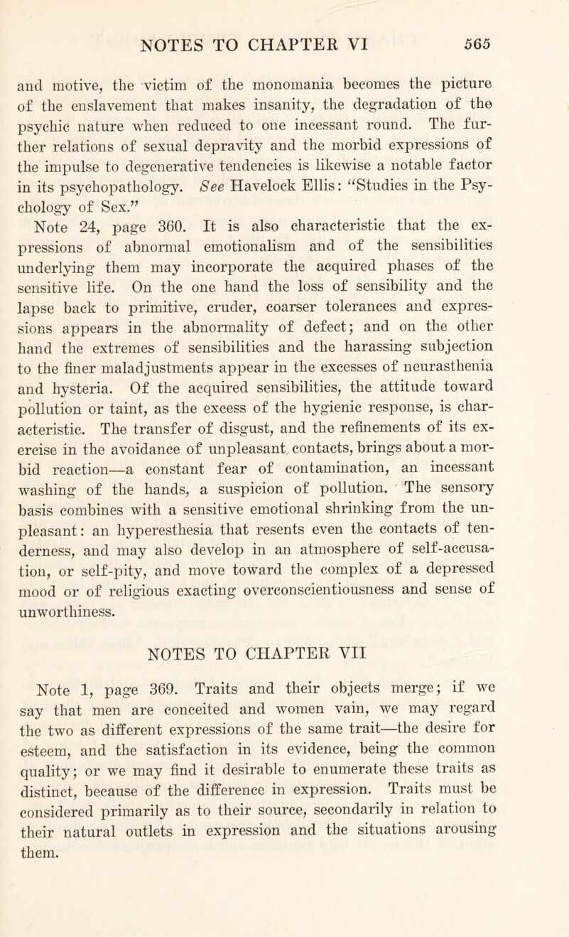 and motive, the victim of the monomania becomes the picture of the enslavement that makes insanity, the degradation of the psychic nature when reduced to one incessant round. The fur¬ ther relations of sexual depravity and the morbid expressions of the impulse to degenerative tendencies is likewise a notable factor in its psychopathology. See Havelock Ellis: “Studies in the Psy¬ chology of Sex.” Note 24, page 360. It is also characteristic that the ex¬ pressions of abnormal emotionalism and of the sensibilities underlying them may incorporate the acquired phases of the sensitive life. On the one hand the loss of sensibility and the lapse back to primitive, cruder, coarser tolerances and expres¬ sions appears in the abnormality of defect; and on the other hand the extremes of sensibilities and the harassing subjection to the finer maladjustments appear in the excesses of neurasthenia and hysteria. Of the acquired sensibilities, the attitude toward pollution or taint, as the excess of the hygienic response, is char¬ acteristic. The transfer of disgust, and the refinements of its ex¬ ercise in the avoidance of unpleasant, contacts, brings about a mor¬ bid reaction—a constant fear of contamination, an incessant washing of the hands, a suspicion of pollution. The sensory basis combines with a sensitive emotional shrinking from the un¬ pleasant: an hyperesthesia that resents even the contacts of ten¬ derness, and may also develop in an atmosphere of self-accusa¬ tion, or self-pity, and move toward the complex of a depressed mood or of religious exacting overconscientiousness and sense of unworthiness. NOTES TO CHAPTER VII Note 1, page 369. Traits and their objects merge; if we say that men are conceited and women vain, we may regard the two as different expressions of the same trait—the desire for esteem, and the satisfaction in its evidence, being the common quality; or we may find it desirable to enumerate these traits as distinct, because of the difference in expression. Traits must be considered primarily as to their source, secondarily in relation to their natural outlets in expression and the situations arousing them.