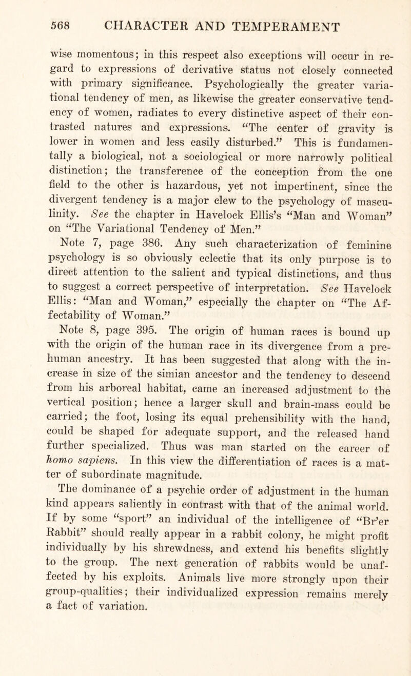 wise momentous; in this respect also exceptions will occur in re¬ gard to expressions of derivative status not closely connected with primary significance. Psychologically the greater varia¬ tional tendency of men, as likewise the greater conservative tend¬ ency of women, radiates to every distinctive aspect of their con¬ trasted natures and expressions. “The center of gravity is lower in women and less easily disturbed.,, This is fundamen¬ tally a biological, not a sociological or more narrowly political distinction; the transference of the conception from the one field to the other is hazardous, yet not impertinent, since the divergent tendency is a major clew to the psychology of mascu¬ linity. See the chapter in Havelock Ellis’s “Man and Woman” on “The Variational Tendency of Men.” Note 7, page 386. Any such characterization of feminine psychology is so obviously eclectic that its only purpose is to direct attention to the salient and typical distinctions, and thus to suggest a correct perspective of interpretation. See Havelock Ellis: “Man and Woman,” especially the chapter on “The Af¬ fectability of Woman.” Note 8, page 395. The origin of human races is bound up with the origin of the human race in its divergence from a pre¬ human ancestry. It has been suggested that along with the in¬ crease in size of the simian ancestor and the tendency to descend from his arboreal habitat, came an increased adjustment to the vertical position; hence a larger skull and brain-mass could be carried; the foot, losing its equal prehensibility with the hand, could be shaped for adequate support, and the released hand further specialized. Thus was man started on the career of homo sapiens. In this view the differentiation of races is a mat¬ ter of subordinate magnitude. The dominance of a psychic order of adjustment in the human kind appears saliently in contrast with that of the animal world. If by some “sport” an individual of the intelligence of “Br’er Rabbit” should really appear in a rabbit colony, he might profit individually by his shrewdness, and extend his benefits slightly to the group. The next generation of rabbits would be unaf¬ fected by his exploits. Animals live more strongly upon their group-qualities; their individualized expression remains merely a fact of variation.