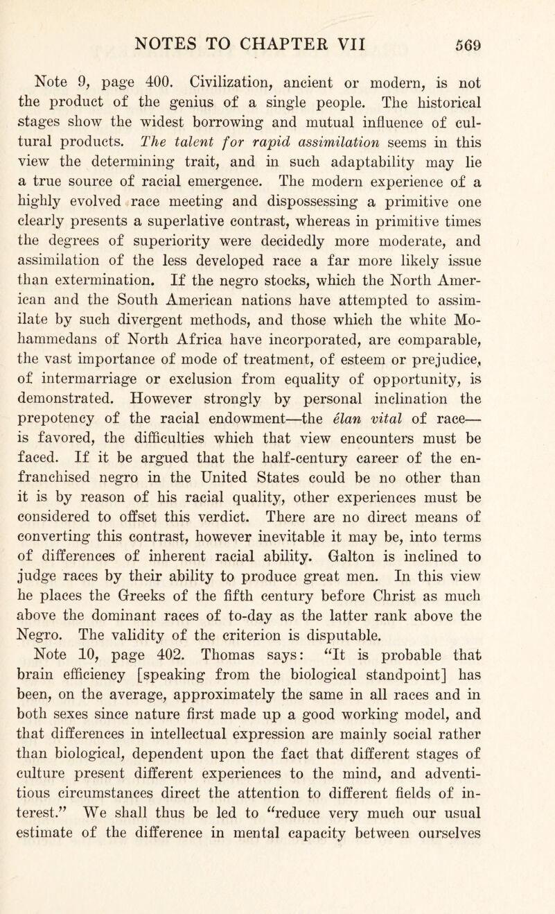 Note 9, page 400. Civilization, ancient or modern, is not the product of the genius of a single people. The historical stages show the widest borrowing and mutual influence of cul¬ tural products. The talent for rapid assimilation seems in this view the determining trait, and in such adaptability may lie a true source of racial emergence. The modem experience of a highly evolved race meeting and dispossessing a primitive one clearly presents a superlative contrast, whereas in primitive times the degrees of superiority were decidedly more moderate, and assimilation of the less developed race a far more likely issue than extermination. If the negro stocks, which the North Amer¬ ican and the South American nations have attempted to assim¬ ilate by such divergent methods, and those which the white Mo¬ hammedans of North Africa have incorporated, are comparable, the vast importance of mode of treatment, of esteem or prejudice, of intermarriage or exclusion from equality of opportunity, is demonstrated. However strongly by personal inclination the prepotency of the racial endowment—the elan vital of race— is favored, the difficulties which that view encounters must be faced. If it be argued that the half-century career of the en¬ franchised negro in the United States could be no other than it is by reason of his racial quality, other experiences must be considered to offset this verdict. There are no direct means of converting this contrast, however inevitable it may be, into terms of differences of inherent racial ability. Galton is inclined to judge races by their ability to produce great men. In this view he places the Greeks of the fifth century before Christ as much above the dominant races of to-day as the latter rank above the Negro. The validity of the criterion is disputable. Note 10, page 402. Thomas says: “It is probable that brain efficiency [speaking from the biological standpoint] has been, on the average, approximately the same in all races and in both sexes since nature first made up a good working model, and that differences in intellectual expression are mainly social rather than biological, dependent upon the fact that different stages of culture present different experiences to the mind, and adventi¬ tious circumstances direct the attention to different fields of in¬ terest.” We shall thus be led to “reduce very much our usual estimate of the difference in mental capacity between ourselves