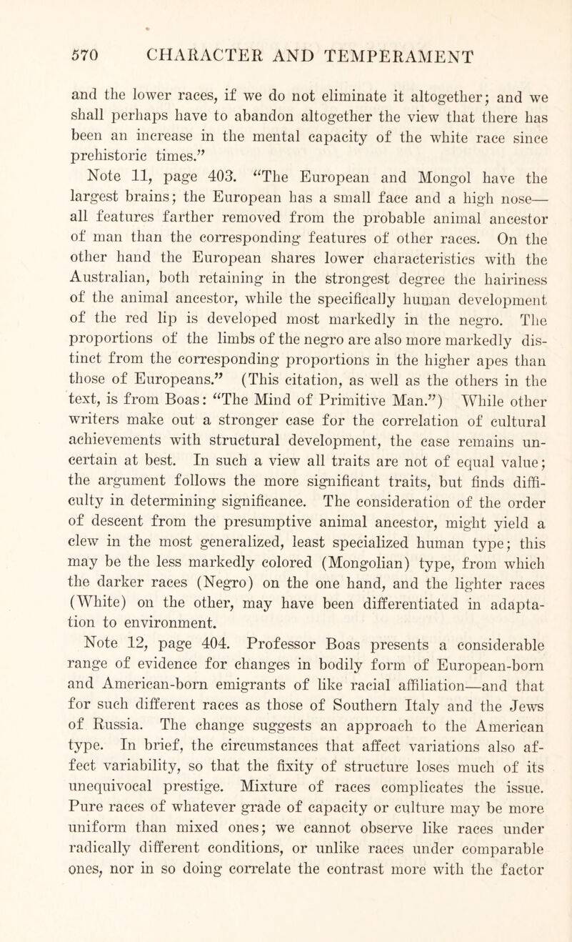 and the lower races, if we do not eliminate it altogether; and we shall perhaps have to abandon altogether the view that there has been an increase in the mental capacity of the white race since prehistoric times.” Note 11, page 403. “The European and Mongol have the largest brains; the European has a small face and a high nose— all features farther removed from the probable animal ancestor of man than the corresponding features of other races. On the other hand the European shares lower characteristics with the Australian, both retaining in the strongest degree the hairiness of the animal ancestor, while the specifically human development of the red lip is developed most markedly in the negro. The proportions of the limbs of the negro are also more markedly dis¬ tinct from the corresponding proportions in the higher apes than those of Europeans.” (This citation, as well as the others in the text, is from Boas: “The Mind of Primitive Man.”) While other writers make out a stronger case for the correlation of cultural achievements with structural development, the case remains un¬ certain at best. In such a view all traits are not of equal value; the argument follows the more significant traits, but finds diffi¬ culty in determining significance. The consideration of the order of descent from the presumptive animal ancestor, might yield a clew in the most generalized, least specialized human type; this may be the less markedly colored (Mongolian) type, from which the darker races (Negro) on the one hand, and the lighter races (White) on the other, may have been differentiated in adapta¬ tion to environment. Note 12, page 404. Professor Boas presents a considerable range of evidence for changes in bodily form of European-born and American-born emigrants of like racial affiliation—and that for such different races as those of Southern Italy and the Jews of Russia. The change suggests an approach to the American type. In brief, the circumstances that affect variations also af¬ fect variability, so that the fixity of structure loses much of its unequivocal prestige. Mixture of races complicates the issue. Pure races of whatever grade of capacity or culture may be more uniform than mixed ones; we cannot observe like races under radically different conditions, or unlike races under comparable ones, nor in so doing correlate the contrast more with the factor