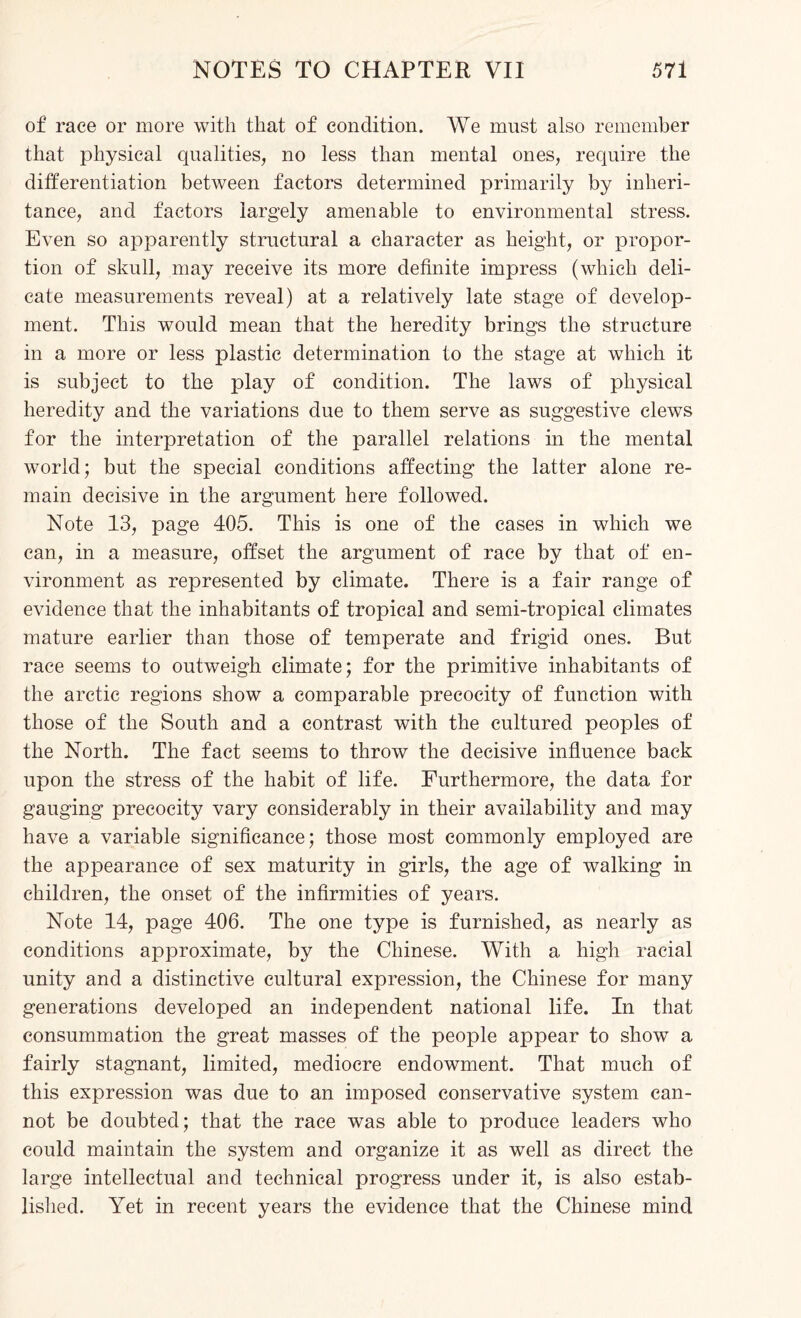 of race or more with that of condition. We must also remember that physical qualities, no less than mental ones, require the differentiation between factors determined primarily by inheri¬ tance, and factors largely amenable to environmental stress. Even so apparently structural a character as height, or propor¬ tion of skull, may receive its more definite impress (which deli¬ cate measurements reveal) at a relatively late stage of develop¬ ment. This would mean that the heredity brings the structure in a more or less plastic determination to the stage at which it is subject to the play of condition. The laws of physical heredity and the variations due to them serve as suggestive clews for the interpretation of the parallel relations in the mental world; but the special conditions affecting the latter alone re¬ main decisive in the argument here followed. Note 13, page 405. This is one of the cases in which we can, in a measure, offset the argument of race by that of en¬ vironment as represented by climate. There is a fair range of evidence that the inhabitants of tropical and semi-tropical climates mature earlier than those of temperate and frigid ones. But race seems to outweigh climate; for the primitive inhabitants of the arctic regions show a comparable precocity of function with those of the South and a contrast with the cultured peoples of the North. The fact seems to throw the decisive influence back upon the stress of the habit of life. Furthermore, the data for gauging precocity vary considerably in their availability and may have a variable significance; those most commonly employed are the appearance of sex maturity in girls, the age of walking in children, the onset of the infirmities of years. Note 14, page 406. The one type is furnished, as nearly as conditions approximate, by the Chinese. With a high racial unity and a distinctive cultural expression, the Chinese for many generations developed an independent national life. In that consummation the great masses of the people appear to show a fairly stagnant, limited, mediocre endowment. That much of this expression was due to an imposed conservative system can¬ not be doubted; that the race was able to produce leaders who could maintain the system and organize it as well as direct the large intellectual and technical progress under it, is also estab¬ lished. Yet in recent years the evidence that the Chinese mind