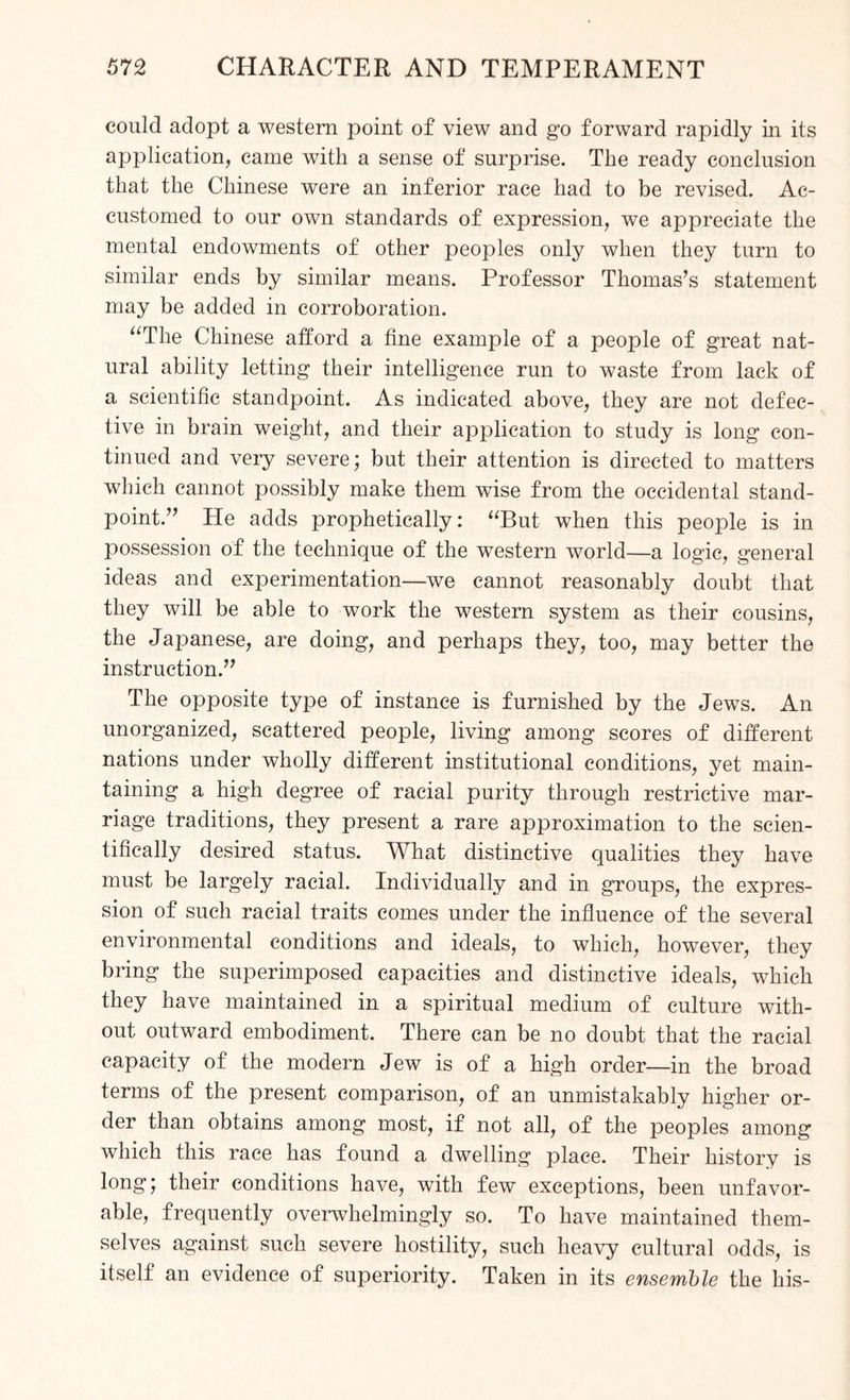 could adopt a western point of view and go forward rapidly in its application, came with a sense of surprise. The ready conclusion that the Chinese were an inferior race had to be revised. Ac¬ customed to our own standards of expression, we appreciate the mental endowments of other peoples only when they turn to similar ends by similar means. Professor Thomas’s statement may be added in corroboration. “The Chinese afford a fine example of a people of great nat¬ ural ability letting their intelligence run to waste from lack of a scientific standpoint. As indicated above, they are not defec¬ tive in brain weight, and their application to study is long con¬ tinued and very severe; but their attention is directed to matters which cannot possibly make them wfise from the occidental stand¬ point.” He adds prophetically: “But when this people is in possession of the technique of the western world—a logic, general ideas and experimentation—we cannot reasonably doubt that they will be able to work the western system as their cousins, the Japanese, are doing, and perhaps they, too, may better the instruction.” The opposite type of instance is furnished by the Jews. An unorganized, scattered people, living among scores of different nations under wholly different institutional conditions, yet main¬ taining a high degree of racial purity through restrictive mar¬ riage traditions, they present a rare approximation to the scien¬ tifically desired status. What distinctive qualities they have must be largely racial. Individually and in groups, the expres¬ sion of such racial traits comes under the influence of the several environmental conditions and ideals, to which, however, they bring the superimposed capacities and distinctive ideals, which they have maintained in a spiritual medium of culture with¬ out outward embodiment. There can be no doubt that the racial capacity of the modern Jew is of a high order—in the broad terms of the present comparison, of an unmistakably higher or¬ der than obtains among most, if not all, of the peoples among which this race has found a dwelling place. Their history is long; their conditions have, with few exceptions, been unfavor¬ able, frequently overwhelmingly so. To have maintained them¬ selves against such severe hostility, such heavy cultural odds, is itself an evidence of superiority. Taken in its ensemble the his-