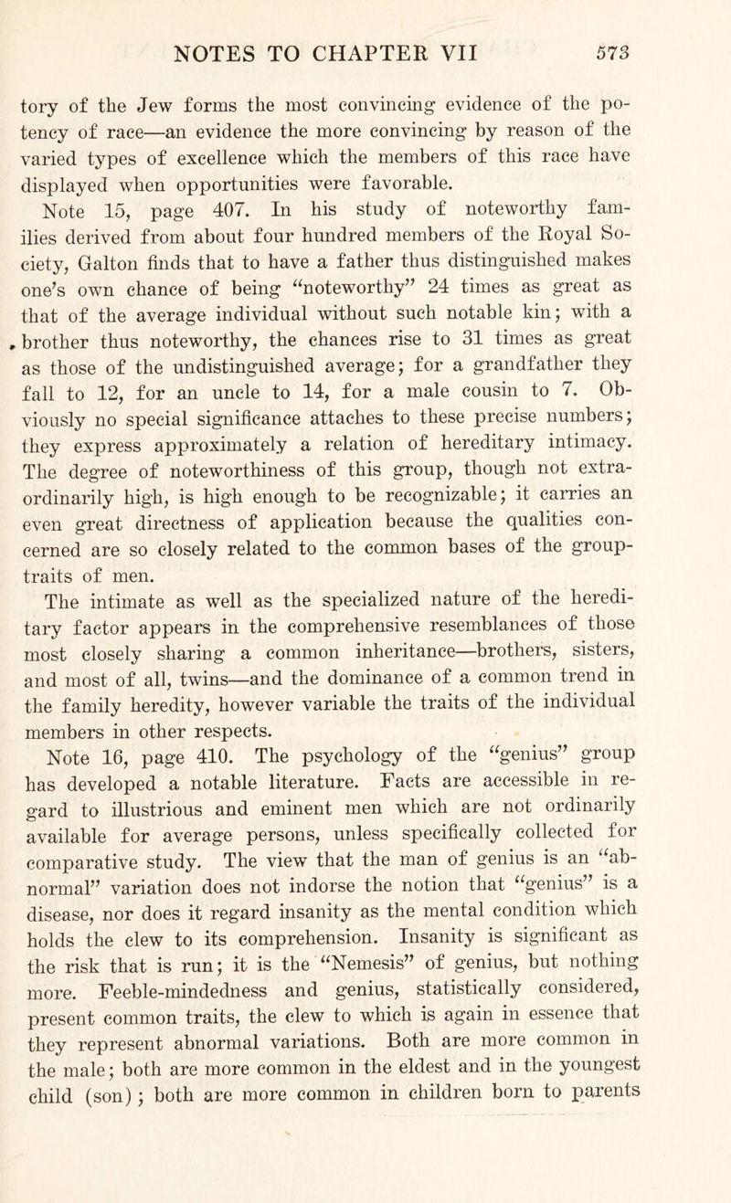 tory of the Jew forms the most convincing evidence of the po¬ tency of race—an evidence the more convincing by reason of the varied types of excellence which the members of this race have displayed when opportunities were favorable. Note 15, page 407. In his study of noteworthy fam¬ ilies derived from about four hundred members of the Royal So¬ ciety, Galton finds that to have a father thus distinguished makes one’s own chance of being “noteworthy” 24 times as great as that of the average individual without such notable kin; with a , brother thus noteworthy, the chances rise to 31 times as great as those of the undistinguished average; for a grandfather they fall to 12, for an uncle to 14, for a male cousin to 7. Ob¬ viously no special significance attaches to these precise numbers; they express approximately a relation of hereditary intimacy. The degree of noteworthiness of this group, though not extra¬ ordinarily high, is high enough to be recognizable; it carries an even great directness of application because the qualities con¬ cerned are so closely related to the common bases of the group- traits of men. The intimate as well as the specialized nature of the heredi¬ tary factor appears in the comprehensive resemblances of those most closely sharing a common inheritance—brothers, sisters, and most of all, twins—and the dominance of a common trend in the family heredity, however variable the traits of the individual members in other respects. Note 16, page 410. The psychology of the “genius” group has developed a notable literature. Facts are accessible in re¬ gard to illustrious and eminent men which are not ordinarily available for average persons, unless specifically collected for comparative study. The view that the man of genius is an “ab¬ normal” variation does not indorse the notion that “genius” is a disease, nor does it regard insanity as the mental condition which holds the clew to its comprehension. Insanity is significant as the risk that is run; it is the “Nemesis” of genius, but nothing more. Feeble-mindedness and genius, statistically considered, present common traits, the clew to which is again in essence that they represent abnormal variations. Both are more common in the male; both are more common in the eldest and in the youngest child (son) ; both are more common in children born to parents