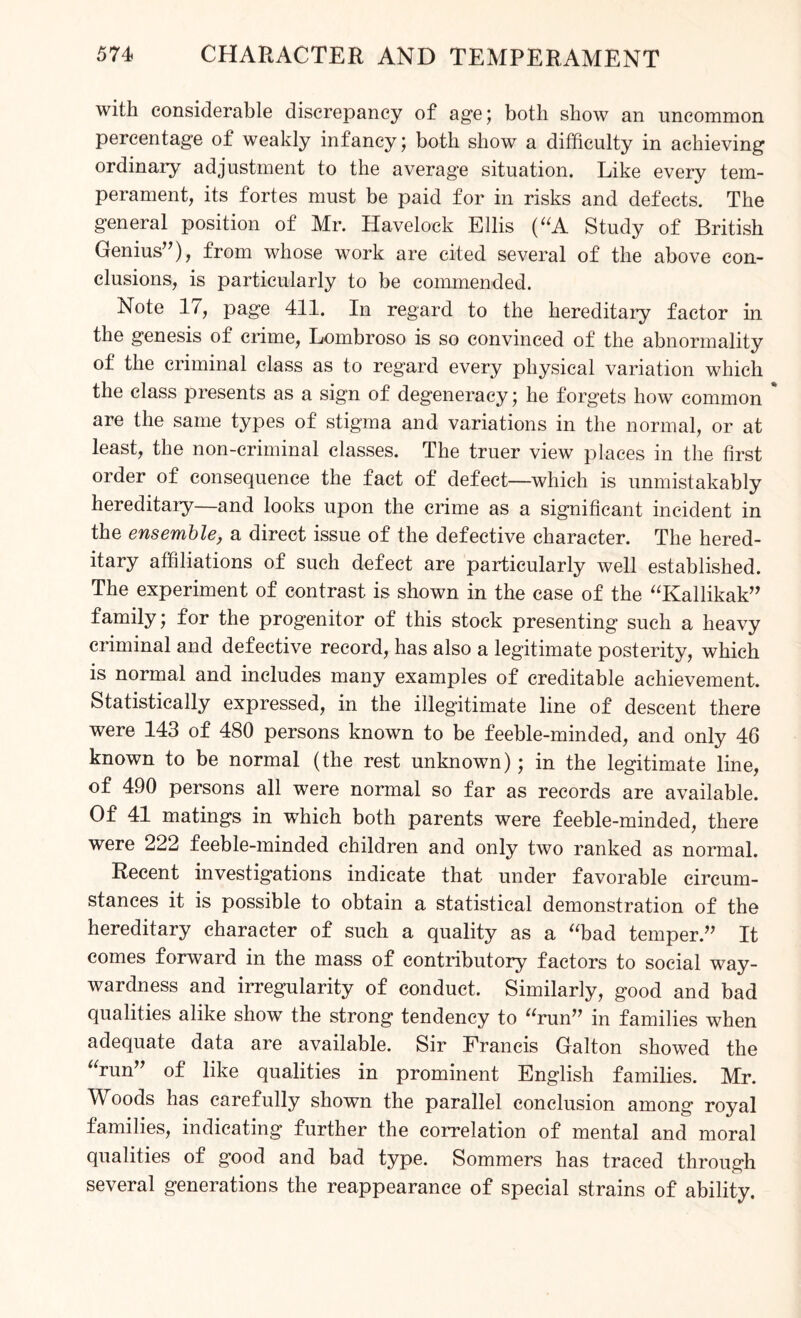 with considerable discrepancy of age; both show an uncommon percentage of weakly infancy; both show a difficulty in achieving ordinary adjustment to the average situation. Like every tem¬ perament, its fortes must be paid for in risks and defects. The general position of Mr. Havelock Ellis (“A Study of British Genius”), from whose work are cited several of the above con¬ clusions, is particularly to be commended. Note 17, page 411. In regard to the hereditary factor in the genesis of crime, Lombroso is so convinced of the abnormality of the criminal class as to regard every physical variation which the class presents as a sign of degeneracy; he forgets how common % are the same types of stigma and variations in the normal, or at least, the non-criminal classes. The truer view places in the first order of consequence the fact of defect—which is unmistakably hereditary—and looks upon the crime as a significant incident in the ensemble, a direct issue of the defective character. The hered¬ itary affiliations of such defect are particularly well established. The experiment of contrast is shown in the case of the “Kallikak” family; for the progenitor of this stock presenting such a heavy criminal and defective record, has also a legitimate posterity, which is normal and includes many examples of creditable achievement. Statistically expressed, in the illegitimate line of descent there were 143 of 480 persons known to be feeble-minded, and only 46 known to be normal (the rest unknown); in the legitimate line, of 490 persons all were normal so far as records are available. Of 41 matings in which both parents were feeble-minded, there were 222 feeble-minded children and only two ranked as normal. Recent investigations indicate that under favorable circum¬ stances it is possible to obtain a statistical demonstration of the hereditary character of such a quality as a “bad temper.” It comes forward in the mass of contributory factors to social way¬ wardness and irregularity of conduct. Similarly, good and bad qualities alike show the strong tendency to “run” in families when adequate data are available. Sir Francis Galton showed the “run” of like qualities in prominent English families. Mr. Woods has carefully shown the parallel conclusion among royal families, indicating further the correlation of mental and moral qualities of good and bad type. Sommers has traced through several generations the reappearance of special strains of ability.