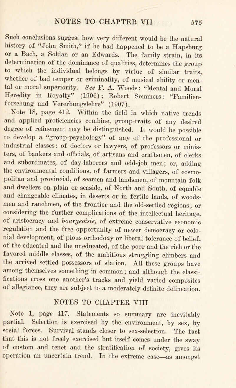 Such conclusions suggest how very different would be the natural history of “John Smith,” if he had happened to be a Hapsburg or a Bach, a Soldan or an Edwards. The family strain, in its determination of the dominance of qualities, determines the group to which the individual belongs by virtue of similar traits, whether of bad temper or criminality, of musical ability or men¬ tal or moral superiority. See F. A. Woods: “Mental and Moral Heredity in Royalty” (1906); Robert Sommers: “Familien- forschung und Vererbungslehre” (1907). Note 18, page 412. Within the field in which native trends and applied proficiencies combine, group-traits of any desired degree of refinement may be distinguished. It would be possible to develop a “group-psychology” of any of the professional or industrial classes: of doctors or lawyers, of professors or minis¬ ters, of bankers and officials, of artisans and craftsmen, of clerks and subordinates, of day-laborers and odd-job men; or, adding the environmental conditions, of farmers and villagers, of cosmo¬ politan and provincial, of seamen and landsmen, of mountain folk and dwellers on plain or seaside, of North and South, of equable and changeable climates, in deserts or in fertile lands, of woods¬ men and ranchmen, of the frontier and the old-settled regions; or considering the further complications of the intellectual heritage, of aristocracy and bourgeoisie, of extreme conservative economic regulation and the free opportunity of newer democracy or colo¬ nial development, of pious orthodoxy or liberal tolerance of belief, of the educated and the uneducated, of the poor and the rich or the favored middle classes, of the ambitious struggling climbers and the arrived settled possessors of station. All these groups have among themselves something in common; and although the classi¬ fications cross one another’s tracks and yield varied composites of allegiance, they are subject to a moderately definite delineation. NOTES TO CHAPTER VIII Note 1, page 417. Statements so summary are inevitably partial. Selection is exercised by the environment, by sex, by social forces. Survival stands closer to sex-selection. The fact that this is not freely exercised but itself comes under the sway of custom and tenet and the stratification of society, gives its operation an uncertain trend. In the extreme case—as amongst