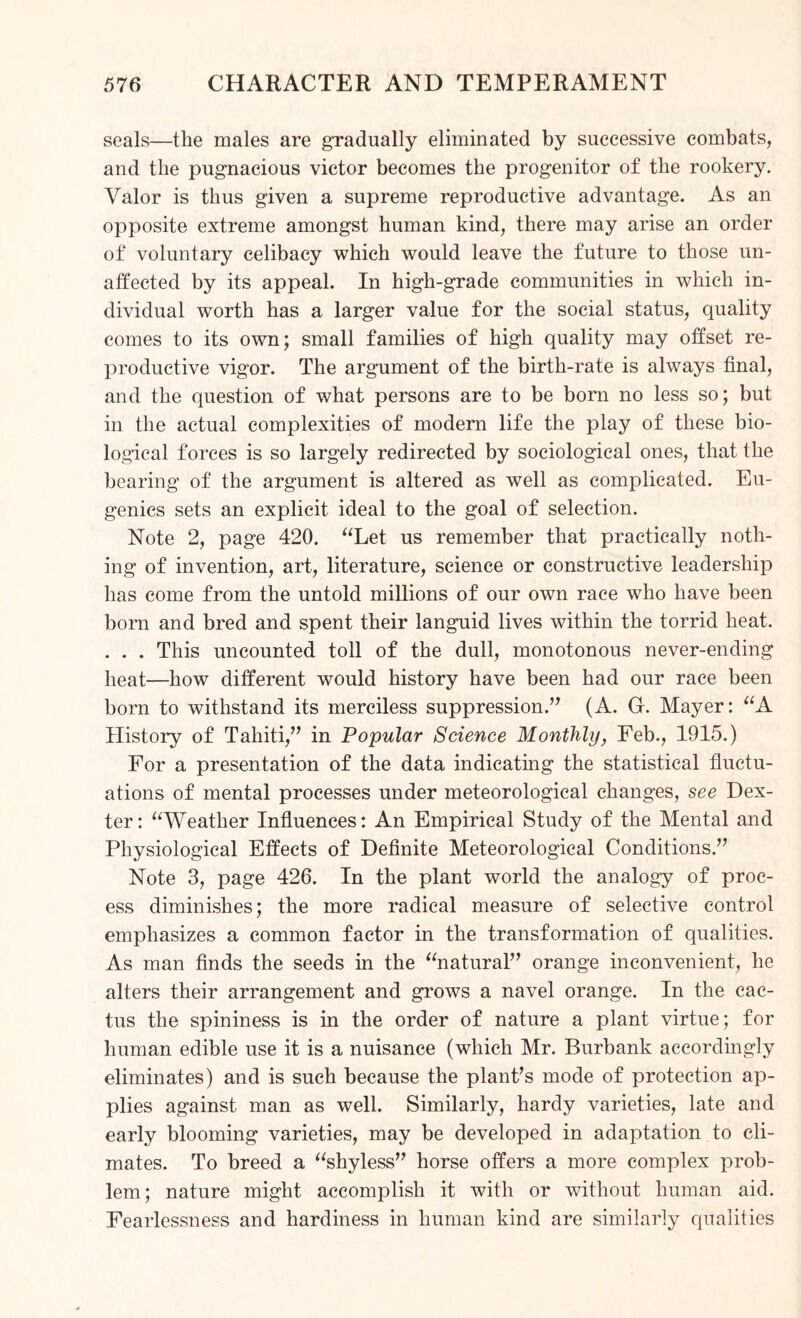 seals—the males are gradually eliminated by successive combats, and the pugnacious victor becomes the progenitor of the rookery. Valor is thus given a supreme reproductive advantage. As an opposite extreme amongst human kind, there may arise an order of voluntary celibacy which would leave the future to those un¬ affected by its appeal. In high-grade communities in which in¬ dividual worth has a larger value for the social status, quality comes to its own; small families of high quality may offset re¬ productive vigor. The argument of the birth-rate is always final, and the question of what persons are to be born no less so; but in the actual complexities of modern life the play of these bio¬ logical forces is so largely redirected by sociological ones, that the bearing of the argument is altered as well as complicated. Eu¬ genics sets an explicit ideal to the goal of selection. Note 2, page 420. “Let us remember that practically noth¬ ing of invention, art, literature, science or constructive leadership has come from the untold millions of our own race who have been born and bred and spent their languid lives within the torrid heat. . . . This uncounted toll of the dull, monotonous never-ending heat—how different would history have been had our race been born to withstand its merciless suppression.” (A. G. Mayer: “A History of Tahiti,” in Popular Science Monthly, Feb., 1915.) For a presentation of the data indicating the statistical fluctu¬ ations of mental processes under meteorological changes, see Dex¬ ter: “Weather Influences: An Empirical Study of the Mental and Physiological Effects of Definite Meteorological Conditions.” Note 3, page 426. In the plant world the analogy of proc¬ ess diminishes; the more radical measure of selective control emphasizes a common factor in the transformation of qualities. As man finds the seeds in the “natural” orange inconvenient, he alters their arrangement and grows a navel orange. In the cac¬ tus the spininess is in the order of nature a plant virtue; for human edible use it is a nuisance (which Mr. Burbank accordingly eliminates) and is such because the plant’s mode of protection ap¬ plies against man as well. Similarly, hardy varieties, late and early blooming varieties, may be developed in adaptation to cli¬ mates. To breed a “shyless” horse offers a more complex prob¬ lem; nature might accomplish it with or without human aid. Fearlessness and hardiness in human kind are similarly qualities