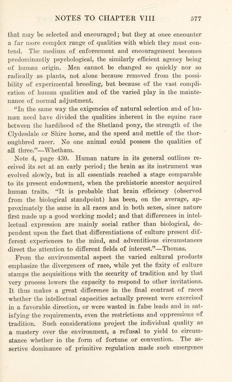 that may be selected and encouraged; but they at once encounter a far more complex range of qualities with which they must con¬ tend. The medium of enforcement and encouragement becomes predominantly psychological, the similarly efficient agency being of human origin. Men cannot be changed so quickly nor so radically as plants, not alone because removed from the possi¬ bility of experimental breeding, but because of the vast compli¬ cation of human qualities and of the varied play in the mainte¬ nance of normal adjustment. “In the same way the exigencies of natural selection and of hu¬ man need have divided the qualities inherent in the equine race between the hardihood of the Shetland pony, the strength of the Clydesdale or Shire horse, and the speed and mettle of the thor¬ oughbred racer. No one animal could possess the qualities of all three.”—Whetham. Note 4, page 430. Human nature in its general outlines re¬ ceived its set at an early period; the brain as its instrument was evolved slowly, but in all essentials reached a stage comparable to its present endowment, when the prehistoric ancestor acquired human traits. “It is probable that brain efficiency (observed from the biological standpoint) has been, on the average, ap¬ proximately the same in all races and in both sexes, since nature first made up a good working model; and that differences in intel¬ lectual expression are mainly social rather than biological, de¬ pendent upon the fact that differentiations of culture present dif¬ ferent experiences to the mind, and adventitious circumstances direct the attention to different fields of interest.”—Thomas. From the environmental aspect the varied cultural products emphasize the divergences of race, while yet the fixity of culture stamps the acquisitions with the security of tradition and by that very process lowers the capacity to respond to other invitations. It thus makes a great difference in the final contrast of races whether the intellectual capacities actually present were exercised in a favorable direction, or were wasted in false leads and in sat¬ isfying the requirements, even the restrictions and oppressions of tradition. Such considerations project the individual quality as a mastery over the environment, a refusal to yield to circum¬ stance whether in the form of fortune or convention. The as¬ sertive dominance of primitive regulation made such emergence