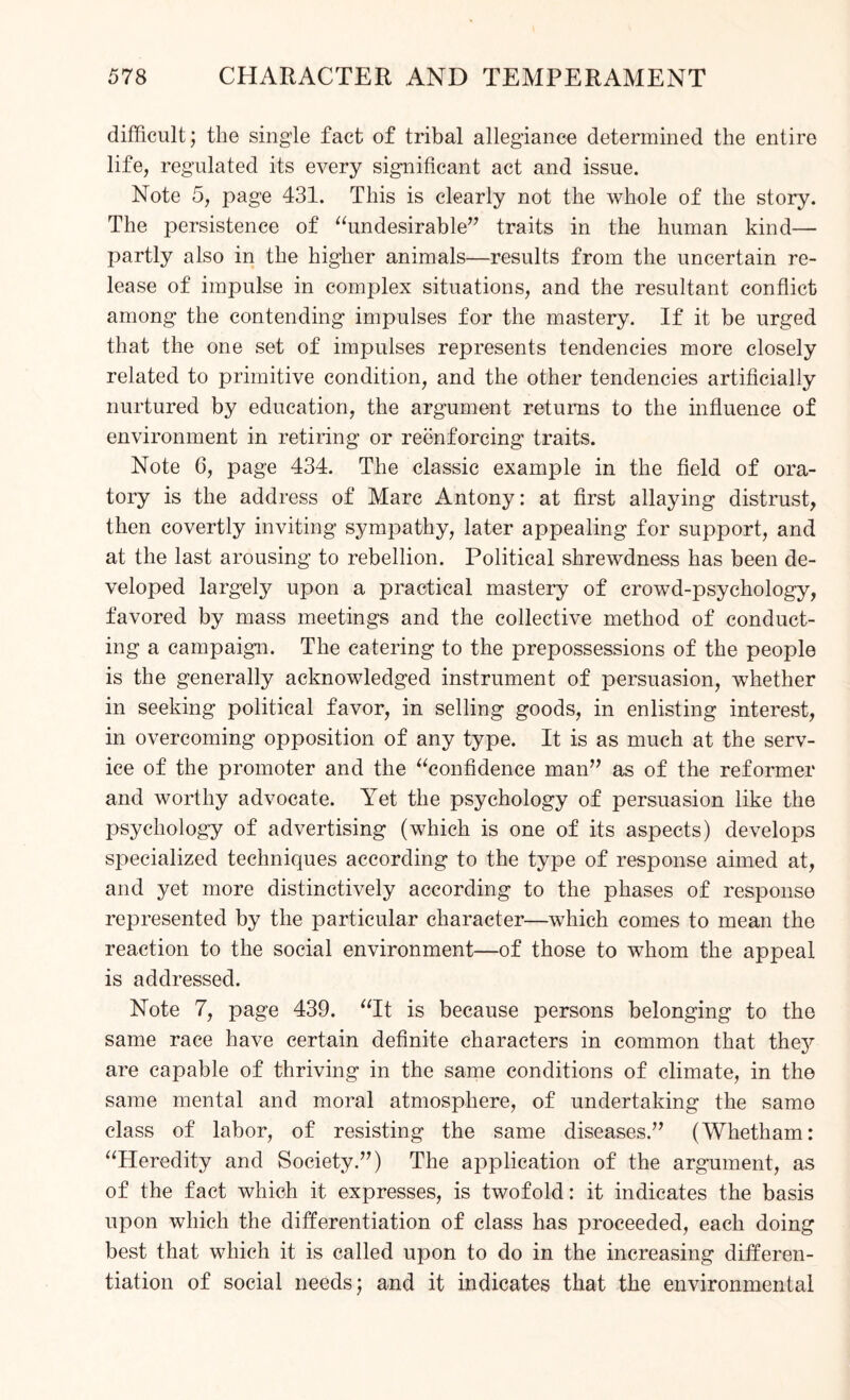 difficult; the single fact of tribal allegiance determined the entire life, regulated its every significant act and issue. Note 5, page 431. This is clearly not the whole of the story. The persistence of “undesirable” traits in the human kind—- partly also in the higher animals—results from the uncertain re¬ lease of impulse in complex situations, and the resultant conflict among the contending impulses for the mastery. If it be urged that the one set of impulses represents tendencies more closely related to primitive condition, and the other tendencies artificially nurtured by education, the argument returns to the influence of environment in retiring or reenforcing traits. Note 6, page 434. The classic example in the field of ora¬ tory is the address of Marc Antony: at first allaying distrust, then covertly inviting sympathy, later appealing for support, and at the last arousing to rebellion. Political shrewdness has been de¬ veloped largely upon a practical mastery of crowd-psychology, favored by mass meetings and the collective method of conduct¬ ing a campaign. The catering to the prepossessions of the people is the generally acknowledged instrument of persuasion, whether in seeking political favor, in selling goods, in enlisting interest, in overcoming opposition of any type. It is as much at the serv¬ ice of the promoter and the “confidence man” as of the reformer and worthy advocate. Yet the psychology of persuasion like the psychology of advertising (which is one of its aspects) develops specialized techniques according to the type of response aimed at, and yet more distinctively according to the phases of response represented by the particular character—which comes to mean the reaction to the social environment—of those to whom the appeal is addressed. Note 7, page 439. “It is because persons belonging to the same race have certain definite characters in common that the}’' are capable of thriving in the same conditions of climate, in the same mental and moral atmosphere, of undertaking the same class of labor, of resisting the same diseases.” (Whetham: “Heredity and Society.”) The application of the argument, as of the fact which it expresses, is twofold: it indicates the basis upon which the differentiation of class has proceeded, each doing best that which it is called upon to do in the increasing differen¬ tiation of social needs; and it indicates that the environmental