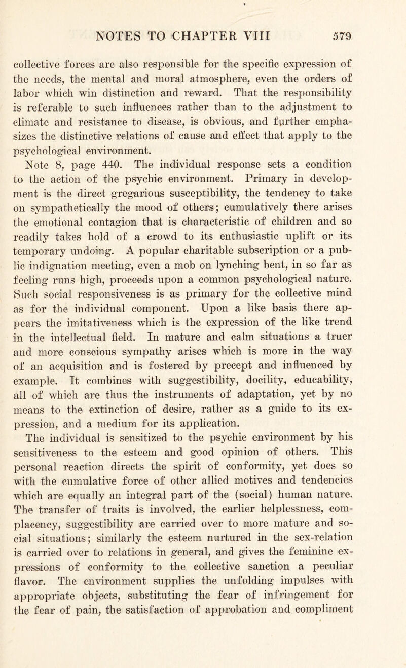 collective forces are also responsible for the specific expression of the needs, the mental and moral atmosphere, even the orders of labor which win distinction and reward. That the responsibility is referable to such influences rather than to the adjustment to climate and resistance to disease, is obvious, and further empha¬ sizes the distinctive relations of cause and effect that apply to the psychological environment. Note 8, page 440. The individual response sets a condition to the action of the psychic environment. Primary in develop¬ ment is the direct gregarious susceptibility, the tendency to take on sympathetically the mood of others; cumulatively there arises the emotional contagion that is characteristic of children and so readily takes hold of a crowd to its enthusiastic uplift or its temporary undoing. A popular charitable subscription or a pub¬ lic indignation meeting, even a mob on lynching bent, in so far as feeling runs high, proceeds upon a common psychological nature. Such social responsiveness is as primary for the collective mind as for the individual component. Upon a like basis there ap¬ pears the imitativeness which is the expression of the like trend in the intellectual field. In mature and calm situations a truer and more conscious sympathy arises which is more in the way of an acquisition and is fostered by precept and influenced by example. It combines with suggestibility, docility, educability, all of which are thus the instruments of adaptation, yet by no means to the extinction of desire, rather as a guide to its ex¬ pression, and a medium for its application. The individual is sensitized to the psychic environment by his sensitiveness to the esteem and good opinion of others. This personal reaction directs the spirit of conformity, yet does so with the cumulative force of other allied motives and tendencies which are equally an integral part of the (social) human nature. The transfer of traits is involved, the earlier helplessness, com¬ placency, suggestibility are carried over to more mature and so¬ cial situations; similarly the esteem nurtured in the sex-relation is carried over to relations in general, and gives the feminine ex¬ pressions of conformity to the collective sanction a peculiar flavor. The environment supplies the unfolding impulses with appropriate objects, substituting the fear of infringement for the fear of pain, the satisfaction of approbation and compliment