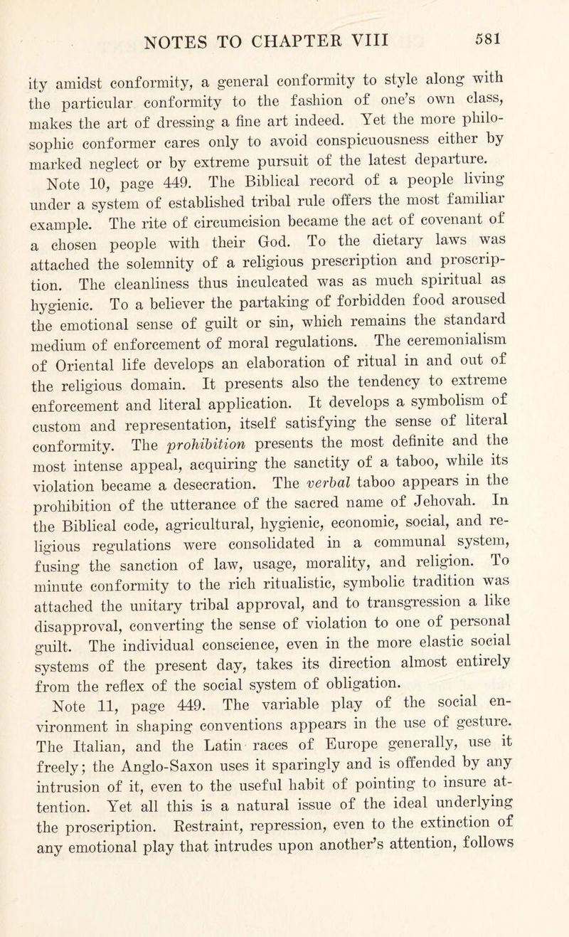 ity amidst conformity, a general conformity to style along with the particular conformity to the fashion of one s own class, makes the art of dressing a tine art indeed. Yet the more philo¬ sophic eonformer cares only to avoid conspicuousness either by marked neglect or by extreme pursuit of the latest departure. Note 10, page 449. The Biblical record of a people living under a system of established tribal rule offers the most familiar example. The rite of circumcision became the act of covenant of a chosen people with their God. To the dietary laws was attached the solemnity of a religious prescription and proscrip¬ tion. The cleanliness thus inculcated was as much spiritual as hygienic. To a believer the partaking of forbidden food aroused the emotional sense of guilt or sin, which remains the standard medium of enforcement of moral regulations. The ceremonialism of Oriental life develops an elaboration of ritual in and out of the religious domain. It presents also the tendency to extreme enforcement and literal application. It develops a symbolism of custom and representation, itself satisfying the sense of literal conformity. The prohibition presents the most definite and the most intense appeal, acquiring the sanctity of a taboo, while its violation became a desecration. The verbal taboo appears in the prohibition of the utterance of the sacred name of Jehovah. In the Biblical code, agricultural, hygienic, economic, social, and re¬ ligious regulations were consolidated in a communal system, fusing the sanction of law, usage, morality, and religion. To minute conformity to the rich ritualistic, symbolic tradition was attached the unitary tribal approval, and to transgression a like disapproval, converting the sense of violation to one of personal guilt. The individual conscience, even in the more elastic social systems of the present day, takes its direction almost entirely from the reflex of the social system of obligation. Note 11, page 449. The variable play of the social en¬ vironment in shaping conventions appears in the use of gestuie. The Italian, and the Latin races of Europe generally, use it freely; the Anglo-Saxon uses it sparingly and is offended by any intrusion of it, even to the useful habit of pointing to insure at¬ tention. Yet all this is a natural issue of the ideal underlying the proscription. Restraint, repression, even to the extinction of any emotional play that intrudes upon another’s attention, follows