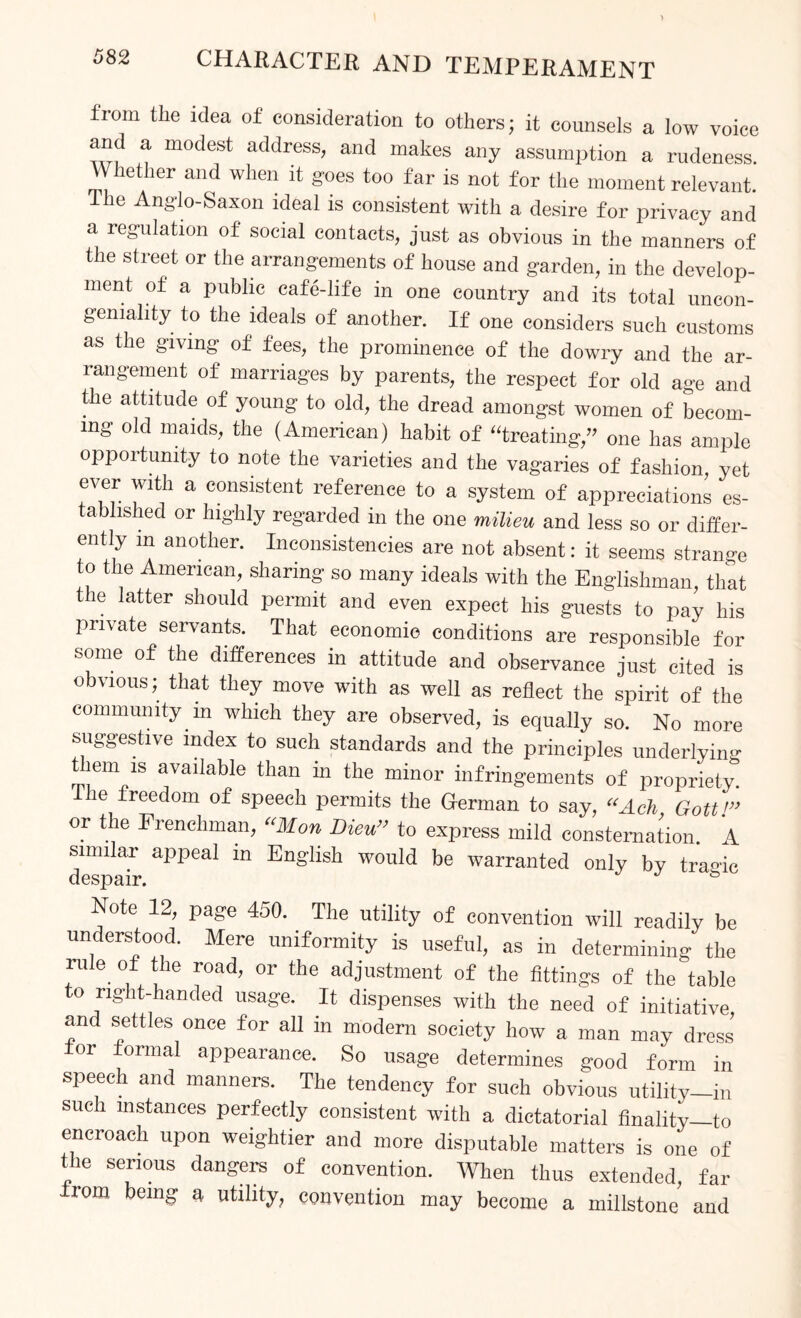 from the idea of consideration to others; it counsels a low voice and a modest address, and makes any assumption a rudeness Whether and when it goes too far is not for the moment relevant Ihe Anglo-Saxon ideal is consistent with a desire for privacy and a regulation of social contacts, just as obvious in the manners of the street or the arrangements of house and garden, in the develop¬ ment of a public cafe-life in one country and its total uncon- geniality to the ideals of another. If one considers such customs as the giving of fees, the prominence of the dowry and the ar¬ rangement of marriages by parents, the respect for old age and the attitude of young to old, the dread amongst women of becom¬ ing old maids, the (American) habit of “treating,” one has ample opportunity to note the varieties and the vagaries of fashion, yet ever with a consistent reference to a system of appreciations es¬ tablished or highly regarded in the one milieu and less so or differ¬ ently m another. Inconsistencies are not absent: it seems strange to the American, sharing so many ideals with the Englishman, that the latter should permit and even expect his guests to pay his private servants. That economic conditions are responsible for oome of the differences in attitude and observance just cited is obvious; that they move with as well as reflect the spirit of the community in which they are observed, is equally so. No more suggestive index to such standards and the principles underlying t lem is available than in the minor infringements of propriety The freedom of speech permits the German to say, “Ach Gott!’> or the Frenchman, “Mon Dieu” to express mild consternation. A similar appeal in English would be warranted only by tragic despair. Note 12, page 450. The utility of convention will readily be understood. Mere uniformity is useful, as in determining the fule. of tile road> or the adjustment of the fittings of the table to right-handed usage. It dispenses with the need of initiative and settles once for all in modern society how a man may dress lor formal appearance. So usage determines good form in speech and manners. The tendency for such obvious utility-in such instances perfectly consistent with a dictatorial finality—to encroach upon weightier and more disputable matters is one of the serious dangers of convention. When thus extended, far rom being a utility, convention may become a millstone and