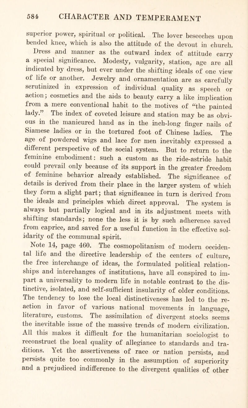 superior power, spiritual or political. The lover beseeches upon bended knee, which is also the attitude of the devout in church. lticss and manner as the outward index of attitude carry a special significance. Modesty, vulgarity, station, age are all indicated by dress, but ever under the shifting ideals of one view of life or another. Jewelry and ornamentation are as carefully scrutinized in expression of individual quality as speech or action, cosmetics and the aids to beauty carry a like implication from a mere conventional habit to the motives of “the painted lady.” The index of coveted leisure and station may be as obvi¬ ous in the manicured hand as in the inch-long finger nails of Siamese ladies or in the tortured foot of Chinese ladies. The age of powdered wigs and lace for men inevitably expressed a different perspective of the social system. But to return to the feminine embodiment: such a custom as the ride-astride habit could prevail only because of its support in the greater freedom of feminine behavior already established. The significance of details is derived from their place in the larger system of which they form a slight part; that significance in turn is derived from the ideals and principles which direct approval. The system is always but partially logical and in its adjustment meets with shifting standards; none the less it is by such adherence saved fiom caprice, and saved for a useful function in the effective sol¬ idarity of the communal spirit. Note 14, page 460. The cosmopolitanism of modem occiden¬ tal life and the directive leadership of the centers of culture, the free interchange of ideas, the formulated political relation¬ ships and interchanges of institutions, have all conspired to im¬ part a universality to modern life in notable contrast to the dis¬ tinctive, isolated, and self-sufficient insularity of older conditions. The tendency to lose the local distinctiveness has led to the re¬ action in favor of various national movements in language, literature, customs. The assimilation of divergent stocks seems the inevitable issue of the massive trends of modem civilization. All this makes it difficult for the humanitarian sociologist to reconstruct the local quality of allegiance to standards and tra¬ ditions. Yet the assertiveness of race or nation persists, and persists quite too commonly in the assumption of superiority and a prejudiced indifference to the divergent qualities of other