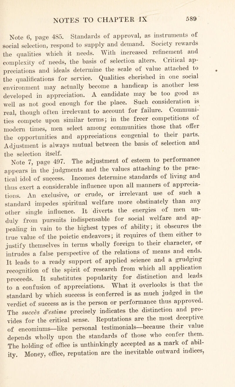 Note 6, page 485. Standards of approval, as instruments of social selection, respond to supply and demand. Society rewards the qualities which it needs. With increased refinement and complexity of needs, the basis of selection alteis. Critical ap predations and ideals determine the scale of value attached to the qualifications for service. Qualities cherished in one social environment may actually become a handicap is another less developed in appreciation. A candidate may be too good as well as not good enough for the place. Such consideration is real, though often irrelevant to account for failure. Communi¬ ties compete upon similar terms; in the freer competitions of modern times, men select among communities those that offer the opportunities and appreciations congenial to their parts. Adjustment is always mutual between the basis of selection and the selection itself. Note 7, page 497. The adjustment of esteem to performance appears in the judgments and the values attaching to the prac¬ tical idol of success. Incomes determine standards of living and thus exert a considerable influence upon all manners of apprecia¬ tions. An exclusive, or crude, or irrelevant use of such a standard impedes spiritual welfare more obstinately than any other single influence. It diverts the energies of men un¬ duly from pursuits indispensable for social welfare and ap¬ pealing in vain to the highest types of ability; it obscures the true value of the poietic endeavors; it requires of them either to justify themselves in terms wholly foreign to their character, or intrudes a false perspective of the relations of means and ends. It leads to a ready support of applied science and a grudging recognition of the spirit of research from which all application proceeds. It substitutes popularity for distinction and leads to a confusion of appreciations. What it overlooks is that the standard by which success is conferred is as much judged m the verdict of success as is the person or performance thus approved. The succes d’estime precisely indicates the distinction and pro¬ vides for the critical sense. Reputations are the most deceptive of encomiums—like personal testimonials—because their value depends wholly upon the standards of those who confer them. The holding of office is unthinkingly accepted as a mark of abil¬ ity. Money, office, reputation are the inevitable outward indices?