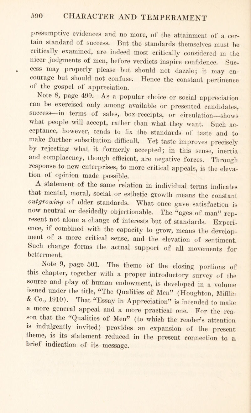 presumptive evidences and no more, of the attainment of a cer¬ tain standard of success. But the standards themselves must be ciitically examined, are indeed most critically considered m the nicer judgments of men, before verdicts inspire confidence. Suc¬ cess may properly please but should not dazzle; it may en¬ courage but should not confuse. Hence the constant pertinence of the gospel of appreciation. Note 8, page 499. As a popular choice or social appreciation can be exercised only among available or presented candidates, success in terms of sales, box-receipts, or circulation—shows what people will accept, rather than what they want. Such ac¬ ceptance, however, tends to fix the standards of taste and to make further substitution difficult. Yet taste improves precisely by rejecting what it formerly accepted; in this sense, inertia and complacency, though efficient, are negative forces. Through response to new enterprises, to more critical appeals, is the eleva¬ tion of opinion made possible. A statement of the same relation in individual terms indicates that mental, moral, social or esthetic growth means the constant outgrowing of older standards. What once gave satisfaction is now neutral or decidedly objectionable. The “ages of man” rep¬ resent not alone a change of interests but of standards. Experi¬ ence, if combined with the capacity to grow, means the develop¬ ment of a more critical sense, and the elevation of sentiment. Such change forms the actual sujDport of all movements for betterment. Note 9, page 501. The theme of the closing portions of this chapter, together with a proper introductory survey of the source and play of human endowment, is developed in a volume issued under the title, “The Qualities of Men” (Houghton, Mifflin & Co., 1910). That “Essay in Appreciation” is intended to make a more general appeal and a more practical one. For the rea¬ son that the Qualities of Men” (to which the reader’s attention is indulgently invited) provides an expansion of the present theme, is its statement reduced in the present connection to a brief indication of its message.