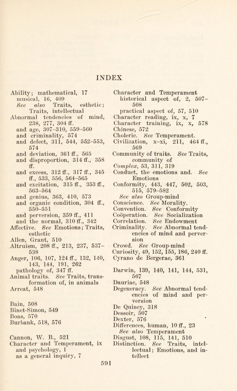 Ability; mathematical, 17 musical, 16, 409 See also Traits, esthetic; Traits, intellectual Abnormal tendencies of mind, 238, 277, 304 ff. and age, 307-310, 559-560 and criminality, 574 and defect, 311, 544, 552-553, 574 and deviation, 361 ff., 565 and disproportion, 314 ff., 358 ff. and excess, 312 ff., 317 ff., 345 ff., 533, 556, 564-565 and excitation, 315 ff., 353 ff., 563-564 and genius, 363, 410, 573 and organic condition, 304 ff., 550-551 and perversion, 359 ff., 411 and the normal, 310 ff., 342 Affective. See Emotions; Traits, esthetic Allen, Grant, 510 Altruism, 208 ff., 213, 237, 537- 538 Anger, 106, 107, 124 ff., 132, 140, 143, 144, 191, 262 pathology of, 347 ff. Animal traits. See Traits, trans¬ formation of, in animals Arreat, 548 Bain, 508 Binet-Simon, 549 Boas, 570 Burbank, 518, 576 Cannon, W. B., 521 Character and Temperament, ix and psychology, 1 as a general inquiry, 7 Character and Temperament historical aspect of, 2, 507- 508 practical aspect of, 57, 510 Character reading, ix, x, 7 Character training, ix, x, 578 Chinese, 572 Choleric. See Temperament. Civilization, x-xi, 211, 464 ff., 569 Community of traits. See Traits, community of Complex, 53, 311, 319 Conduct, the emotions and. See Emotions Conformity, 443, 447, 502, 503, 515, 579-582 See also Group-mind Conscience. See Morality. Convention. See Conformity Cooperation. See Socialization Correlation. See Endowment Criminality. See Abnormal tend¬ encies of mind and perver¬ sion Crowd. See Group-mind Curiosity, 49, 152, 155, 186, 240 ff. Cyrano de Bergerac, 361 Darwin, 139, 140, 141, 144, 531, 567 Dauriac, 548 Degeneracy. See Abnormal tend¬ encies of mind and per¬ version De Quincy, 318 Dessoir, 507 Dexter, 576 Differences, human, 10 ff., 23 See also Temperament Disgust, 108, 115, 141, 510 Distinction. See Traits, intel¬ lectual; Emotions, and in¬ tellect