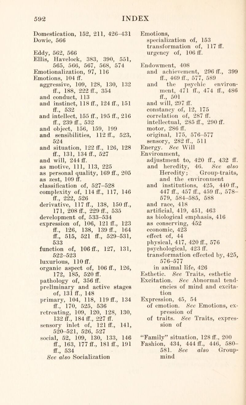 Domestication, 152, 211, 426-431 Dowie, 566 Eddy, 562, 566 Ellis, Havelock, 383, 390, 551, 565, 566, 567, 568, 574 Emotionalization, 97, 116 Emotions, 104 ff. aggressive, 109, 128, 130, 132 ff., 188, 222 ff., 354 and conduct, 113 and instinct, 118 ff., 124 ff., 151 ff 532 and intellect, 155 ff., 195 ff., 216 ff., 239 ff., 532 and object, 156, 159, 199 and sensibilities, 112 ff., 523, 524 and situation, 122 ff., 126, 128 ff., 131, 134 ff., 527 and will, 244 ff. as motive, 111, 113, 225 as personal quality, 169 ff., 205 as zest, 109 ff. classification of, 527-528 complexity of, 114 ff., 117, 146 ff 999 ^ derivative, ’ll7 ff., 138, 150 ff., 171, 208 ff., 229 ff., 535 development of, 533-534 expression of, 106, 121 ff., 123 ff., 126, 138, 139 ff., 164 ff., 515, 521 ff., 529-531, 533 function of, 106 ff., 127, 131, 522-523 luxurious, 110 ff. organic aspect of, 106 ff., 126, 172, 185, 520 ff. pathology of, 356 ff. preliminary and active stages of, 13i ff., 148 primary, 104, 118, 119 ff., 134 ff., 170, 525, 536 retreating, 109, 120, 128, 130, 132 ff., 184 ff., 227 ff. sensory inlet of, 121 ff., 141, 520-521, 526, 527 social, 52, 109, 130, 133, 146 ff., 163, 177 ff., 181 ff., 191 ff., 534 See also Socialization Emotions, specialization of, 153 transformation of, 117 ff. urgency of, 106 ff'. Endowment, 408 and achievement, 296 ff., 399 ff., 469 ff., 577, 589 and the psychic environ¬ ment, 471 ff., 474 ff., 486 ff., 501 and will, 297 ff. constancy of, 12, 175 correlation of, 287 ff. intellectual, 285 ff., 290 ff. motor, 286 ff. original, 175, 576-577 sensory, 282 ff., 511 Energy. See Will Environment, adjustment to, 420 ff., 432 ff. and heredity, 46. See also Heredity; Group-traits, and the environment and institutions, 425, 440 ff., 447 ff., 457 ff., 459 ff., 578- 579, 584-585, 588 and race, 418 artificial, 419, 451, 463 as biological emphasis, 416 as conserving, 452 economic, 423 effect of, 44 physical, 417, 420 ff., 576 psychological, 423 ff. transformation effected by, 425, 576-577 in animal life, 426 Esthetic. See Traits, esthetic Excitation. See Abnormal tend¬ encies of mind and excita¬ tion Expression, 45, 54 of emotion. See Emotions, ex¬ pression of of traits. See Traits, expres¬ sion of “Family” situation, 128 ff., 200 Fashion, 434, 444 ff., 446, 580- 581. See also Group- mind