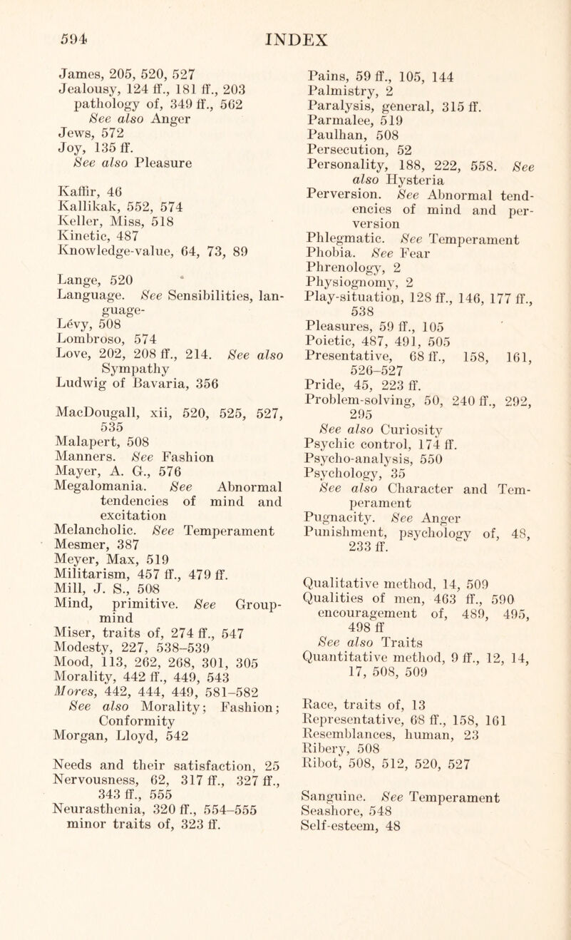James, 205, 520, 527 Jealousy, 124 ff., 181 ff., 203 pathology of, 349 ff., 502 See also Anger Jews, 572 Joy, 135 ff. See also Pleasure Kaffir, 46 Ivallikak, 552, 574 Keller, Miss, 518 Kinetic, 487 Knowledge-value, 04, 73, 89 Lange, 520 Language. See Sensibilities, lan- guage- Levy, 508 Lombroso, 574 Love, 202, 208 ff., 214. See also Sympathy Ludwig of Bavaria, 356 MacDougall, xii, 520, 525, 527, 535 Malapert, 508 Manners. See Fashion Mayer, A. G., 576 Megalomania. See Abnormal tendencies of mind and excitation Melancholic. See Temperament Mesmer, 387 Meyer, Max, 519 Militarism, 457 ff., 479 ff. Mill, J. S., 50(8 Mind, primitive. See Group- mind Miser, traits of, 274 ff., 547 Modesty, 227, 538-539 Mood, 113, 262, 268, 301, 305 Morality, 442 ff., 449, 543 Mores, 442, 444, 449, 581-582 See also Morality; Fashion; Conformity Morgan, Lloyd, 542 Needs and their satisfaction, 25 Nervousness, 62, 317 ff., 327 ff., 343 ff., 555 Neurasthenia, 320 ff., 554-555 minor traits of, 323 ff. Pains, 59 ff., 105, 144 Palmistry, 2 Paralysis, general, 315 ff. Parmalee, 519 Paulhan, 508 Persecution, 52 Personality, 188, 222, 558. See also Hysteria Perversion. See Abnormal tend¬ encies of mind and per¬ version Phlegmatic. See Temperament Phobia. See Fear Phrenology, 2 Physiognomy, 2 Play-situation, 128 ff., 146, 177 ff., 538 Pleasures, 59 ff., 105 Poietic, 487, 491, 505 Presentative, 68 ff., 158, 161, 526-527 Pride, 45, 223 ff. Problem-solving, 50, 240 ff., 292, 295 See also Curiosity Psychic control, 174 ff. Psycho-analysis, 550 Psychology, 35 See also Character and Tem¬ perament Pugnacity. See Anger Punishment, psychology of, 48, 233 ff. Qualitative method, 14, 509 Qualities of men, 463 ff., 590 encouragement of, 489, 495, 498 ff See also Traits Quantitative method, 9 ff., 12, 14, 17, 508, 509 Race, traits of, 13 Representative, 6'8 ff., 158, 161 Resemblances, human, 23 Ribery, 508 Ribot, 508, 512, 520, 527 Sanguine. See Temperament Seashore, 548 Self-esteem, 48