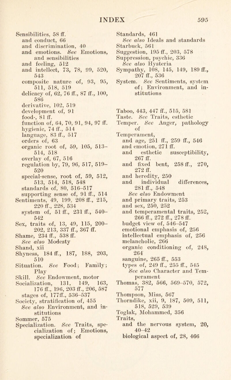 Sensibilities, 58 ff. and conduct, 66 and discrimination, 40 and emotions. See Emotions, and sensibilities and feeling, 512 and intellect, 73, 78, 99, 520, 543 composite nature of, 93, 95, 511, 518, 519 delicacy of, 62, 76 ff., 87 ff., 100, 586 derivative, 102, 519 development of, 91 food-, 81 ff. function of, 64, 70, 91, 94, 97 ff. hygienic, 74 ff., 514 language, 83 ff., 517 orders of, 63 organic root of, 59, 105, 513- 514, 518 overlay of, 67, 516 regulation by, 79, 96, 517, 519- 520 special-sense, root of, 59, 512, 513, 514, 518, 548 standards of, 80, 516-517 supporting sense of, 91 ff., 514 Sentiments, 49, 199, 208 ff., 215, 220 ff., 228, 534 system of, 51 ff., 231 ff., 540- 542 Sex, traits of, 13, 49, 115, 200- 202, 213, 337 ff., 367 ff. Shame, 234 ff., 538 ff. See also Modesty Shand, xii Shyness, 184 ff., 187, 188, 203, 510 Situation. See Food; Family; Play Skill. See Endowment, motor Socialization, 131, 149, 163, 176 ff., 196, 203 ff., 206, 587 stages of, 177ff.,536-537 Society, stratification of, 455 See also Environment, and in¬ stitutions Sommer, 575 Specialization. See Traits, spe¬ cialization of; Emotions, specialization of Standards, 461 See also Ideals and standards Starbuck, 561 Suggestion, 195 ff., 203, 578 Suppression, psychic, 336 See also Hysteria Sympathy, 108, 145, 149, 189 ff., 207 ff., 536 System. See Sentiments, system of; Environment, and in¬ stitutions Taboo, 443, 447 ff., 515, 581 Taste. See Traits, esthetic Temper. See Anger, pathology of Temperament, and age, 251 ff., 259 ff., 546 and emotion, 271 ff. and esthetic susceptibility, 267 ff. and fixed bent, 258 ff., 270, 272 ff. and heredity, 250 and individual differences, 281 ff., 548 See also Endowment and primary traits, 253 and sex, 250, 252 and temperamental traits, 252, 266 ff., 272 ff., 278 ff. budget view of, 546-547 emotional emphasis of, 256 intellectual emphasis of, 256 melancholic, 266 organic conditioning of, 248, 264 sanguine, 265 ff., 553 types of, 249 ff., 255 ff., 545 See also Character and Tem¬ perament Thomas, 382, 566, 569-570, 572, 577 Thompson, Miss, 567 Thorndike, xii, 9, 187, 509, 511, 518, 529, 539 Toglak, Mohammed, 356 Traits, and the nervous system, 20, 40-42 biological aspect of, 28, 466