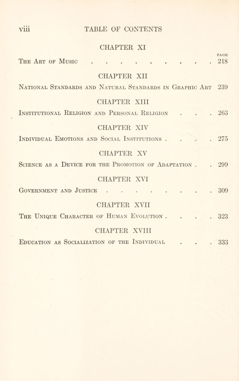 CHAPTER XI PAGE The Art of Music.218 CHAPTER XII National Standards and Natural Standards in Graphic Art 239 CHAPTER XIII Institutional Religion and Personal Religion . . . 263 CHAPTER XIV Individual Emotions and Social Institutions . . . .275 CHAPTER XV Science as a Device for the Promotion of Adaptation . . 299 CHAPTER XVI Government and Justice.309 CHAPTER XVII The Unique Character of Human Evolution .... 323 CHAPTER XVIII Education as Socialization of the Individual . . . 333