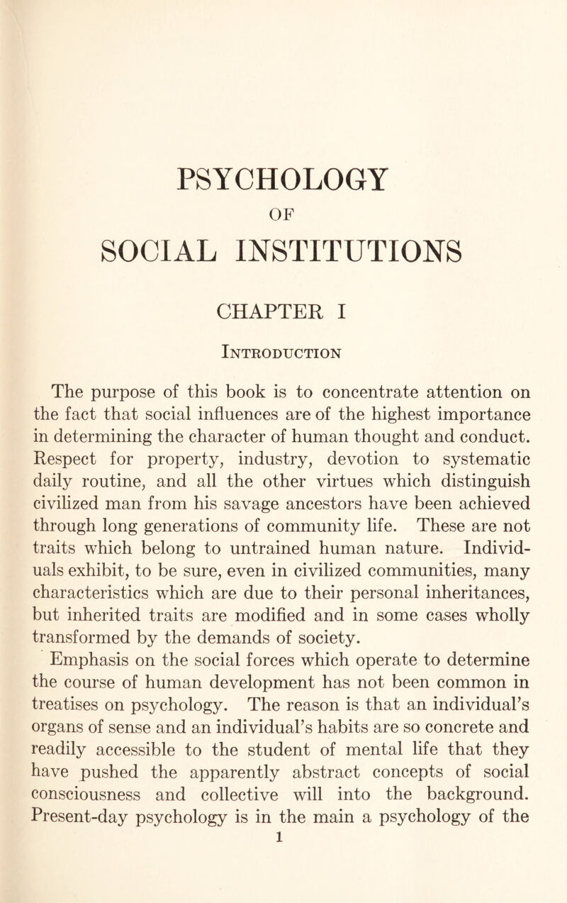 PSYCHOLOGY OF SOCIAL INSTITUTIONS CHAPTER I Introduction The purpose of this book is to concentrate attention on the fact that social influences are of the highest importance in determining the character of human thought and conduct. Respect for property, industry, devotion to systematic daily routine, and all the other virtues which distinguish civilized man from his savage ancestors have been achieved through long generations of community life. These are not traits which belong to untrained human nature. Individ¬ uals exhibit, to be sure, even in civilized communities, many characteristics which are due to their personal inheritances, but inherited traits are modified and in some cases wholly transformed by the demands of society. Emphasis on the social forces which operate to determine the course of human development has not been common in treatises on psychology. The reason is that an individual's organs of sense and an individual's habits are so concrete and readily accessible to the student of mental life that they have pushed the apparently abstract concepts of social consciousness and collective will into the background. Present-day psychology is in the main a psychology of the