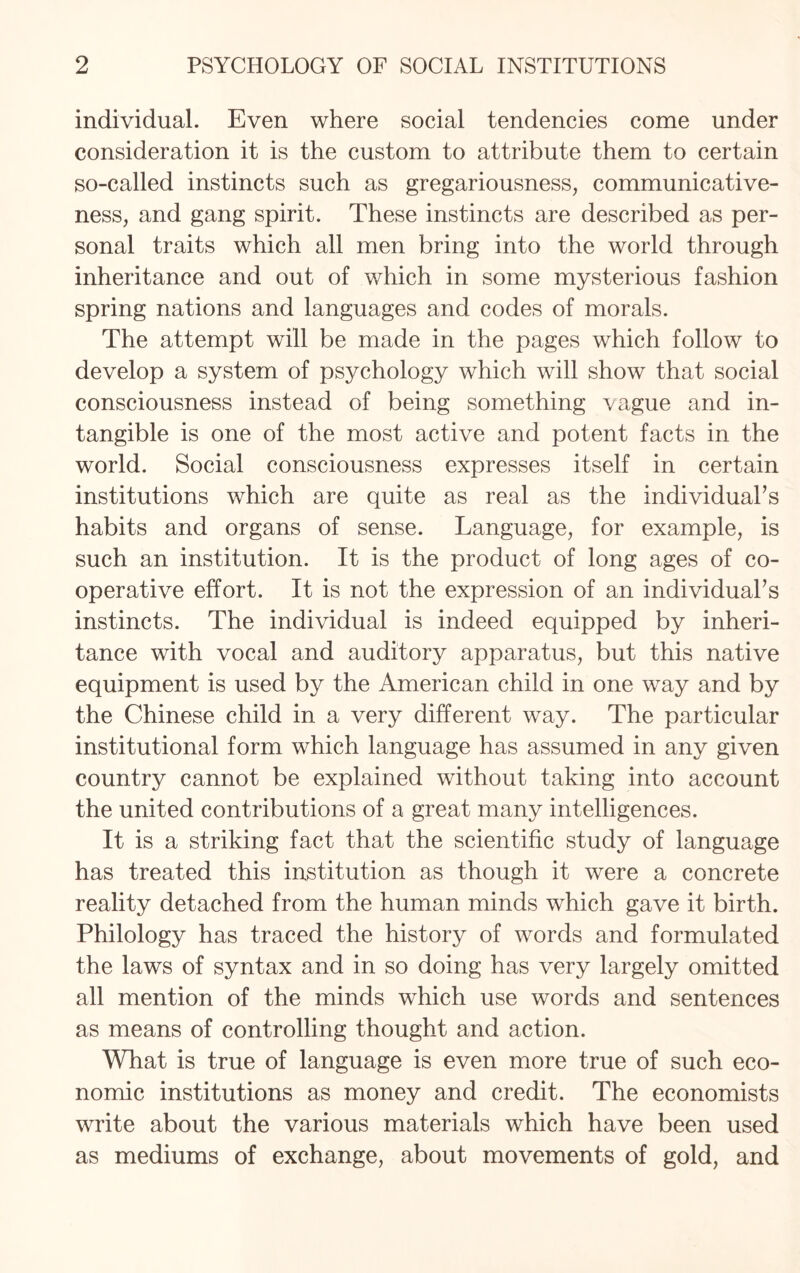 individual. Even where social tendencies come under consideration it is the custom to attribute them to certain so-called instincts such as gregariousness, communicative¬ ness, and gang spirit. These instincts are described as per¬ sonal traits which all men bring into the world through inheritance and out of which in some mysterious fashion spring nations and languages and codes of morals. The attempt will be made in the pages which follow to develop a system of psychology which will show that social consciousness instead of being something vague and in¬ tangible is one of the most active and potent facts in the world. Social consciousness expresses itself in certain institutions which are quite as real as the individual’s habits and organs of sense. Language, for example, is such an institution. It is the product of long ages of co¬ operative effort. It is not the expression of an individual’s instincts. The individual is indeed equipped by inheri¬ tance with vocal and auditory apparatus, but this native equipment is used by the American child in one way and by the Chinese child in a very different way. The particular institutional form which language has assumed in any given country cannot be explained without taking into account the united contributions of a great many intelligences. It is a striking fact that the scientific study of language has treated this institution as though it were a concrete reality detached from the human minds which gave it birth. Philology has traced the history of words and formulated the laws of syntax and in so doing has very largely omitted all mention of the minds which use words and sentences as means of controlling thought and action. What is true of language is even more true of such eco¬ nomic institutions as money and credit. The economists write about the various materials which have been used as mediums of exchange, about movements of gold, and