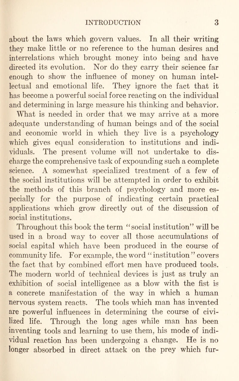 about the laws which govern values. In all their writing they make little or no reference to the human desires and interrelations which brought money into being and have directed its evolution. Nor do they carry their science far enough to show the influence of money on human intel¬ lectual and emotional life. They ignore the fact that it has become a powerful social force reacting on the individual and determining in large measure his thinking and behavior. What is needed in order that we may arrive at a more adequate understanding of human beings and of the social and economic world in which they live is a psychology which gives equal consideration to institutions and indi¬ viduals. The present volume will not undertake to dis¬ charge the comprehensive task of expounding such a complete science. A somewhat specialized treatment of a few of the social institutions will be attempted in order to exhibit the methods of this branch of psychology and more es¬ pecially for the purpose of indicating certain practical applications which grow directly out of the discussion of social institutions. Throughout this book the term “ social institution” will be used in a broad way to cover all those accumulations of social capital which have been produced in the course of community life. For example, the word “ institution ” covers the fact that by combined effort men have produced tools. The modern world of technical devices is just as truly an exhibition of social intelligence as a blow with the fist is a concrete manifestation of the way in which a human nervous system reacts. The tools which man has invented are powerful influences in determining the course of civi¬ lized life. Through the long ages while man has been inventing tools and learning to use them, his mode of indi¬ vidual reaction has been undergoing a change. He is no longer absorbed in direct attack on the prey which fur-